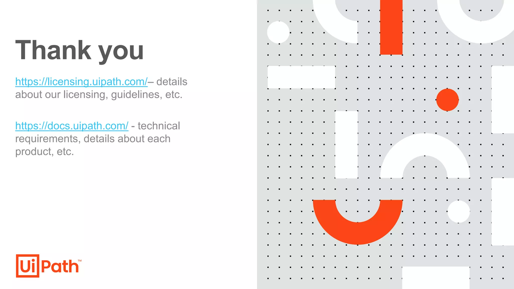Thank you
https://licensing.uipath.com/– details
about our licensing, guidelines, etc.
https://docs.uipath.com/ - technical
requirements, details about each
product, etc.
 