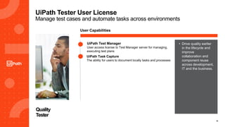 18
UiPath Tester User License
Manage test cases and automate tasks across environments
Quality
Tester
User Capabilities
• Drive quality earlier
in the lifecycle and
improve
collaboration and
component reuse
across development,
IT and the business.
UiPath Test Manager
User access license to Test Manager server for managing,
executing test plans
UiPath Task Capture
The ability for users to document locally tasks and processes
 