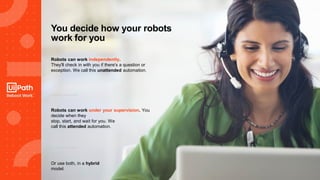 22
You decide how your robots
work for you
Robots can work independently.
They'll check in with you if there's a question or
exception. We call this unattended automation.
Robots can work under your supervision. You
decide when they
stop, start, and wait for you. We
call this attended automation.
Or use both, in a hybrid
model.
 
