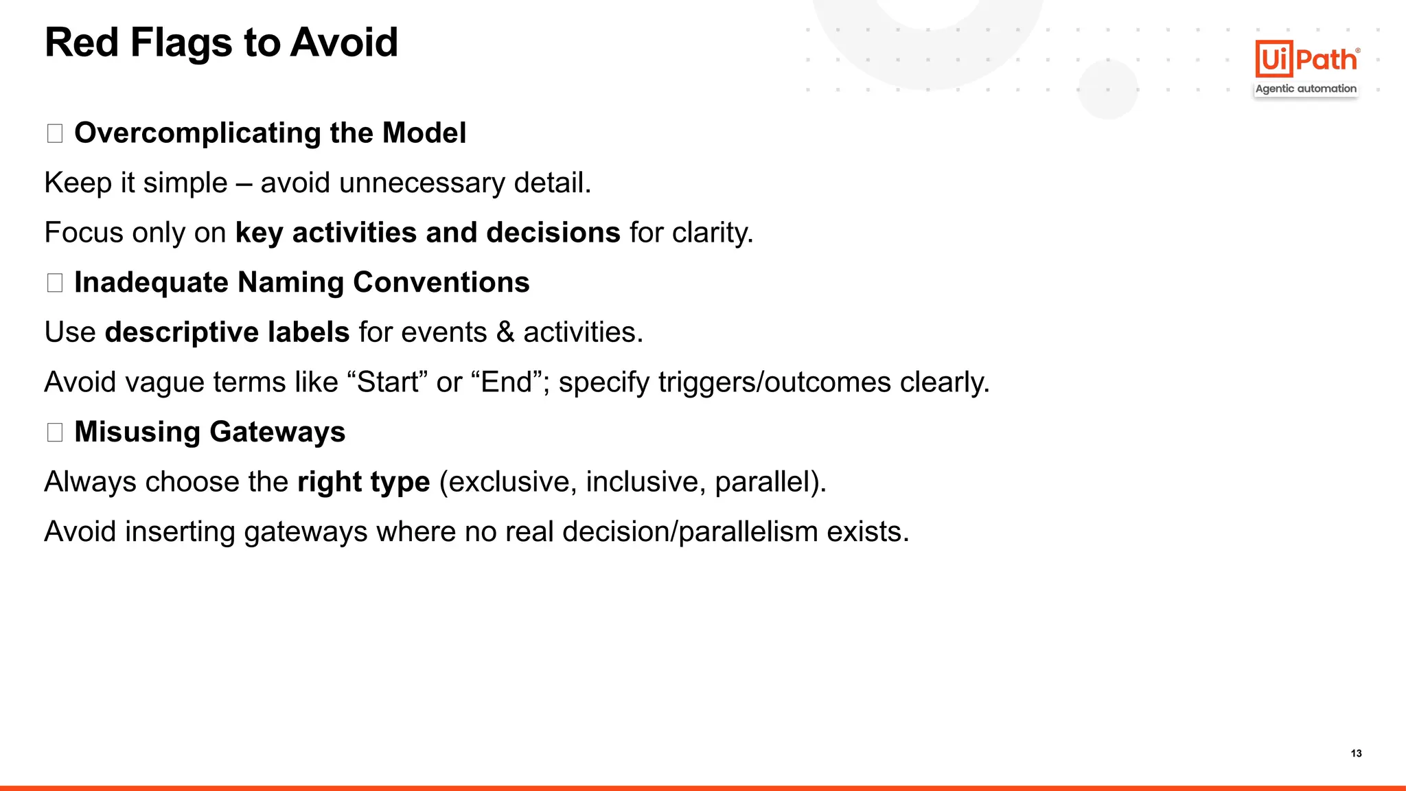 13
🚩 Overcomplicating the Model
Keep it simple – avoid unnecessary detail.
Focus only on key activities and decisions for clarity.
🚩 Inadequate Naming Conventions
Use descriptive labels for events & activities.
Avoid vague terms like “Start” or “End”; specify triggers/outcomes clearly.
🚩 Misusing Gateways
Always choose the right type (exclusive, inclusive, parallel).
Avoid inserting gateways where no real decision/parallelism exists.
Red Flags to Avoid
 