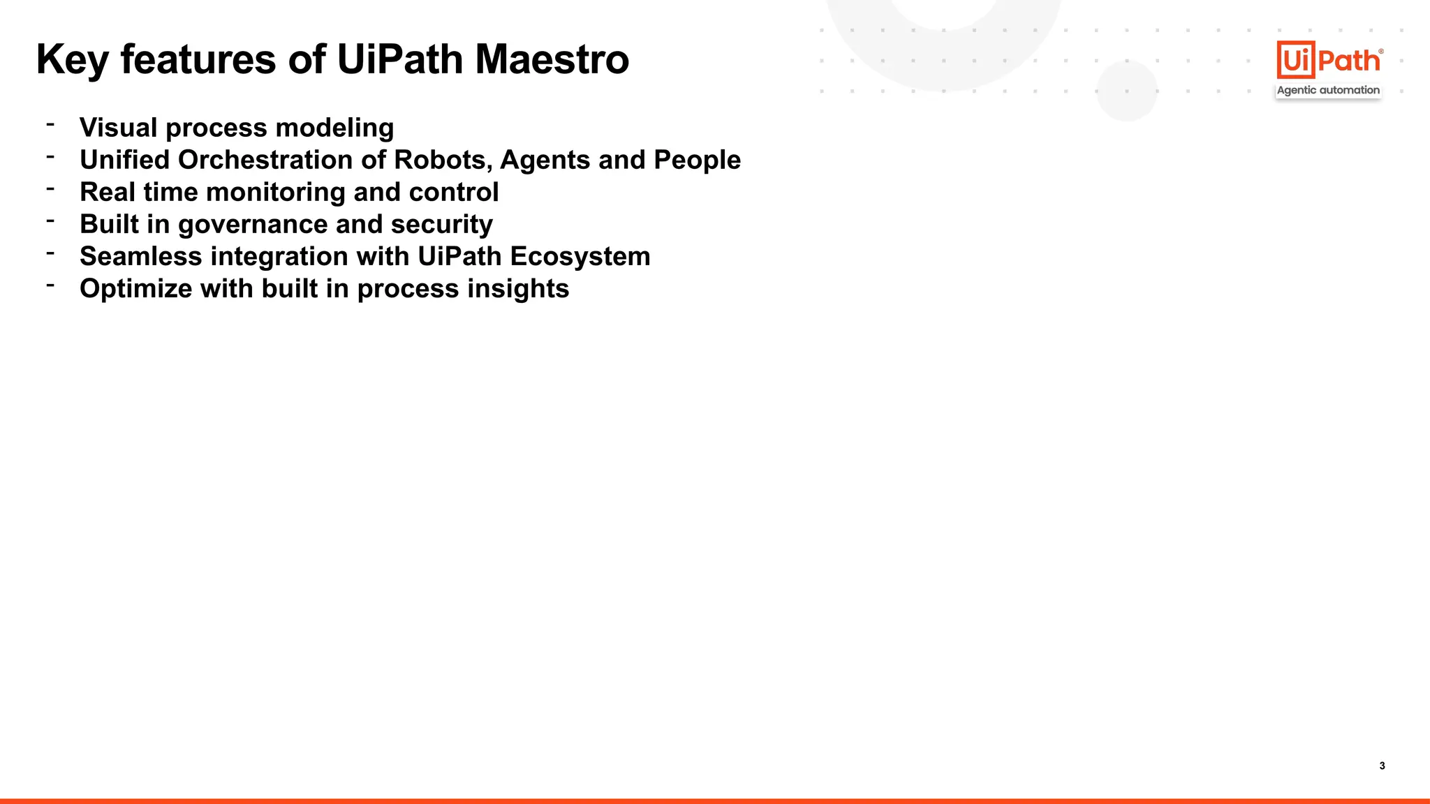 3
Key features of UiPath Maestro
- Visual process modeling
- Unified Orchestration of Robots, Agents and People
- Real time monitoring and control
- Built in governance and security
- Seamless integration with UiPath Ecosystem
- Optimize with built in process insights
 