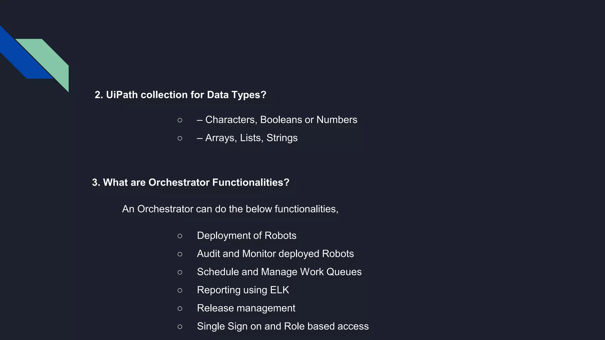 2. UiPath collection for Data Types?
○ – Characters, Booleans or Numbers
○ – Arrays, Lists, Strings
3. What are Orchestrator Functionalities?
An Orchestrator can do the below functionalities,
○ Deployment of Robots
○ Audit and Monitor deployed Robots
○ Schedule and Manage Work Queues
○ Reporting using ELK
○ Release management
○ Single Sign on and Role based access
 