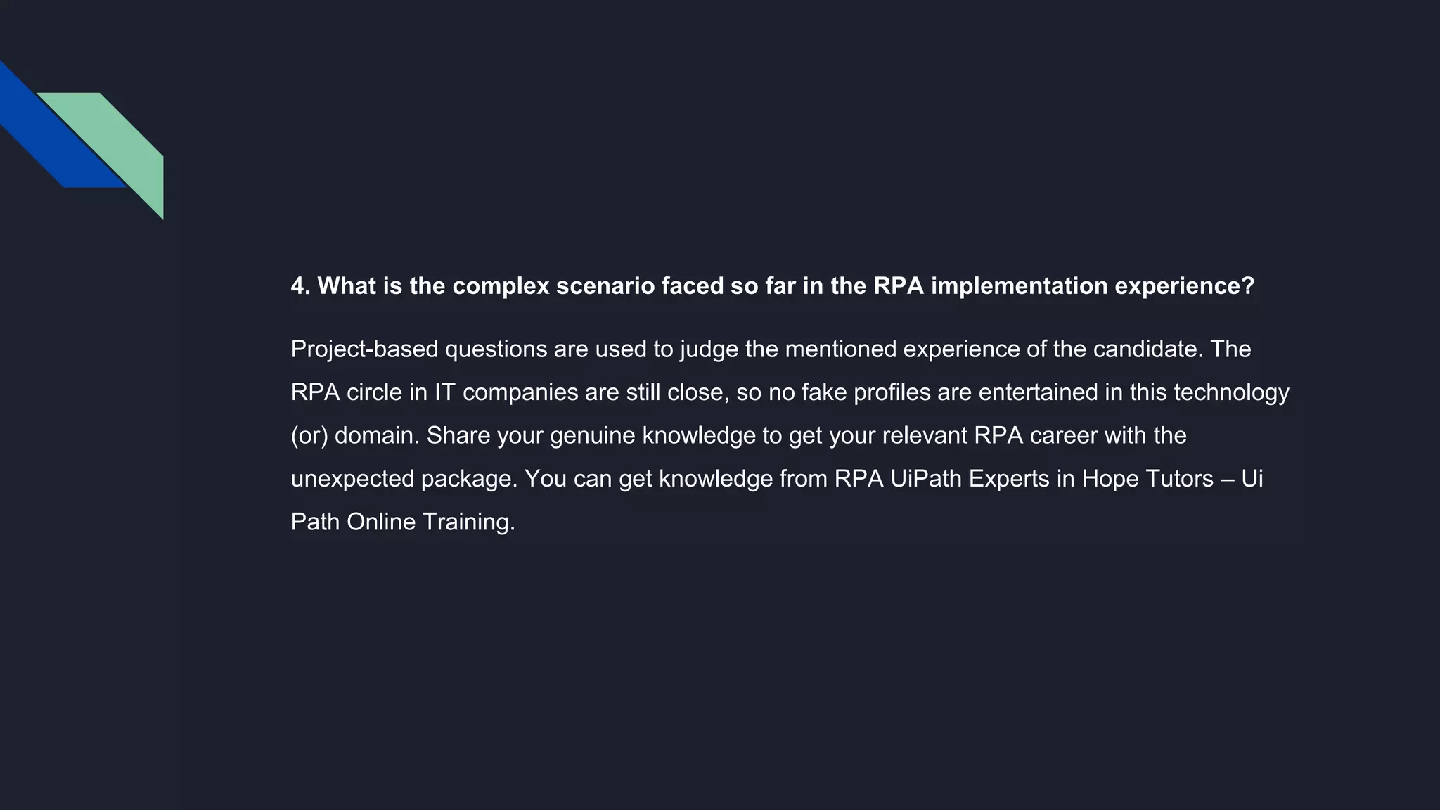 4. What is the complex scenario faced so far in the RPA implementation experience?
Project-based questions are used to judge the mentioned experience of the candidate. The
RPA circle in IT companies are still close, so no fake profiles are entertained in this technology
(or) domain. Share your genuine knowledge to get your relevant RPA career with the
unexpected package. You can get knowledge from RPA UiPath Experts in Hope Tutors – Ui
Path Online Training.
 