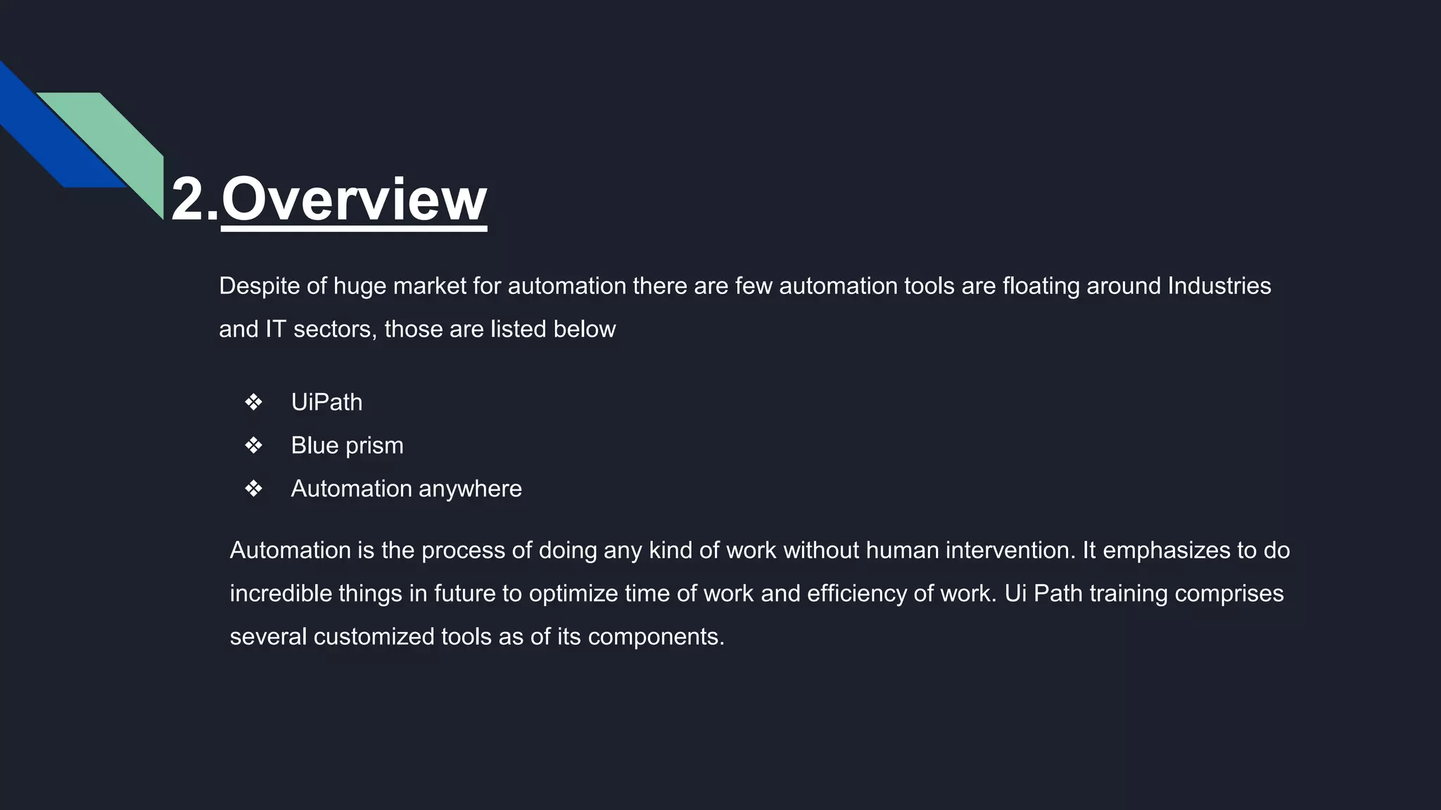 2.Overview
Despite of huge market for automation there are few automation tools are floating around Industries
and IT sectors, those are listed below
❖ UiPath
❖ Blue prism
❖ Automation anywhere
Automation is the process of doing any kind of work without human intervention. It emphasizes to do
incredible things in future to optimize time of work and efficiency of work. Ui Path training comprises
several customized tools as of its components.
 