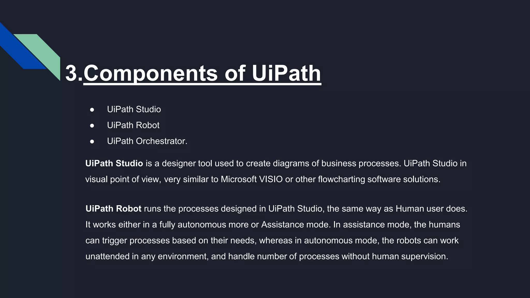 3.Components of UiPath
● UiPath Studio
● UiPath Robot
● UiPath Orchestrator.
UiPath Studio is a designer tool used to create diagrams of business processes. UiPath Studio in
visual point of view, very similar to Microsoft VISIO or other flowcharting software solutions.
UiPath Robot runs the processes designed in UiPath Studio, the same way as Human user does.
It works either in a fully autonomous more or Assistance mode. In assistance mode, the humans
can trigger processes based on their needs, whereas in autonomous mode, the robots can work
unattended in any environment, and handle number of processes without human supervision.
 