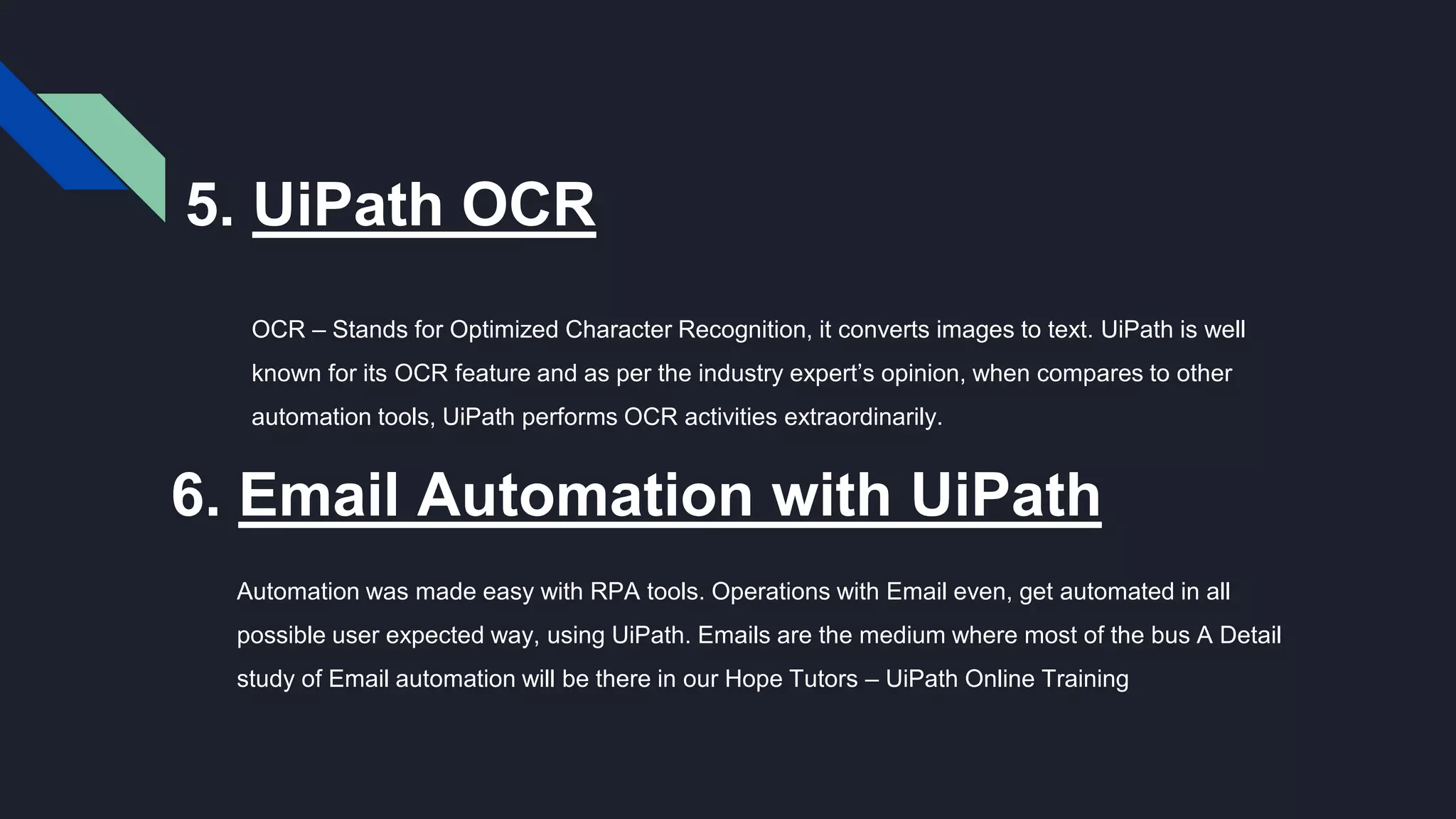 5. UiPath OCR
OCR – Stands for Optimized Character Recognition, it converts images to text. UiPath is well
known for its OCR feature and as per the industry expert’s opinion, when compares to other
automation tools, UiPath performs OCR activities extraordinarily.
6. Email Automation with UiPath
Automation was made easy with RPA tools. Operations with Email even, get automated in all
possible user expected way, using UiPath. Emails are the medium where most of the bus A Detail
study of Email automation will be there in our Hope Tutors – UiPath Online Training
 