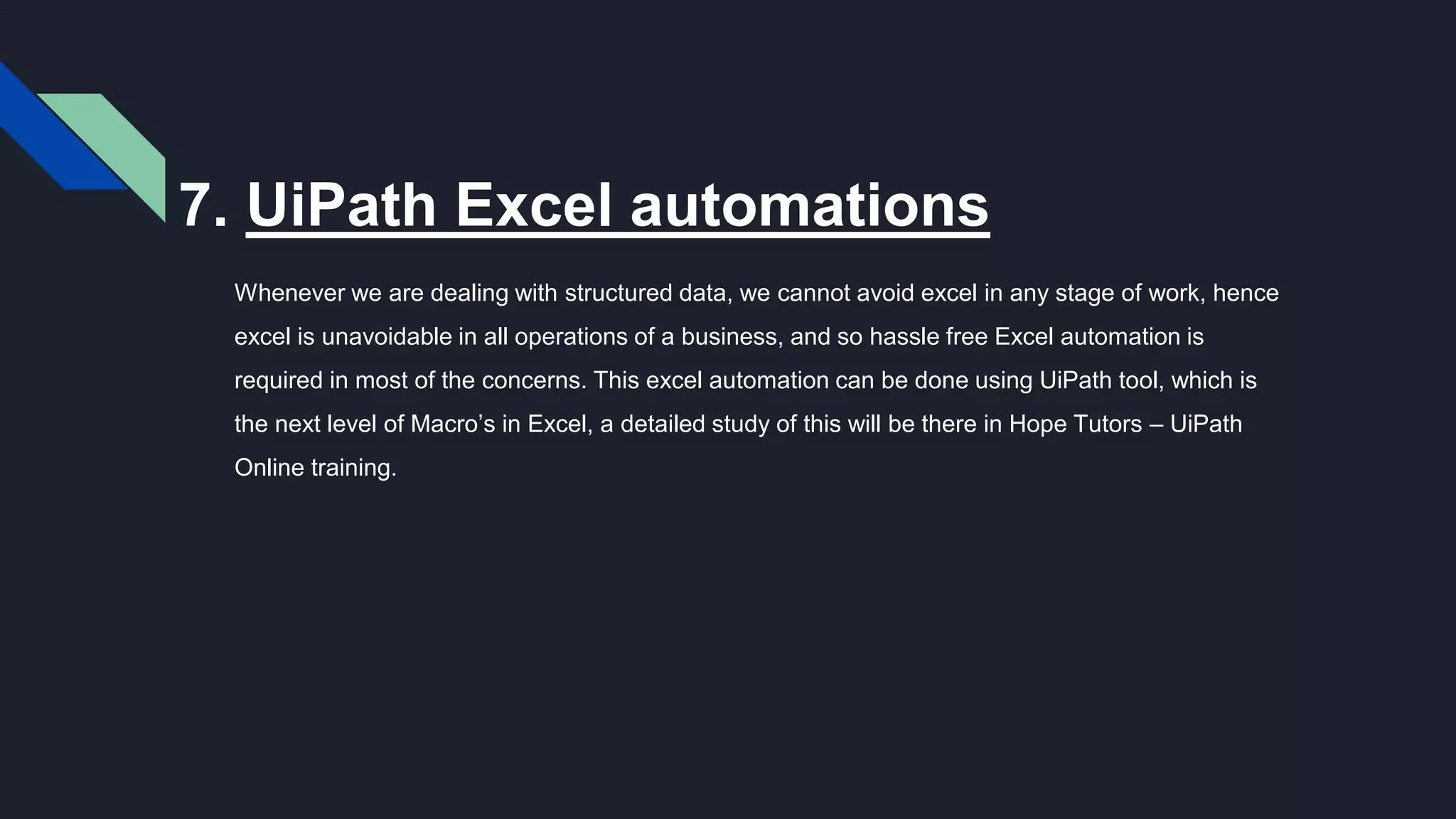 7. UiPath Excel automations
Whenever we are dealing with structured data, we cannot avoid excel in any stage of work, hence
excel is unavoidable in all operations of a business, and so hassle free Excel automation is
required in most of the concerns. This excel automation can be done using UiPath tool, which is
the next level of Macro’s in Excel, a detailed study of this will be there in Hope Tutors – UiPath
Online training.
 