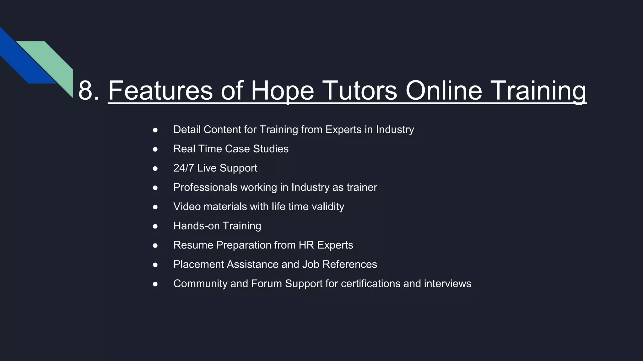 8. Features of Hope Tutors Online Training
● Detail Content for Training from Experts in Industry
● Real Time Case Studies
● 24/7 Live Support
● Professionals working in Industry as trainer
● Video materials with life time validity
● Hands-on Training
● Resume Preparation from HR Experts
● Placement Assistance and Job References
● Community and Forum Support for certifications and interviews
 