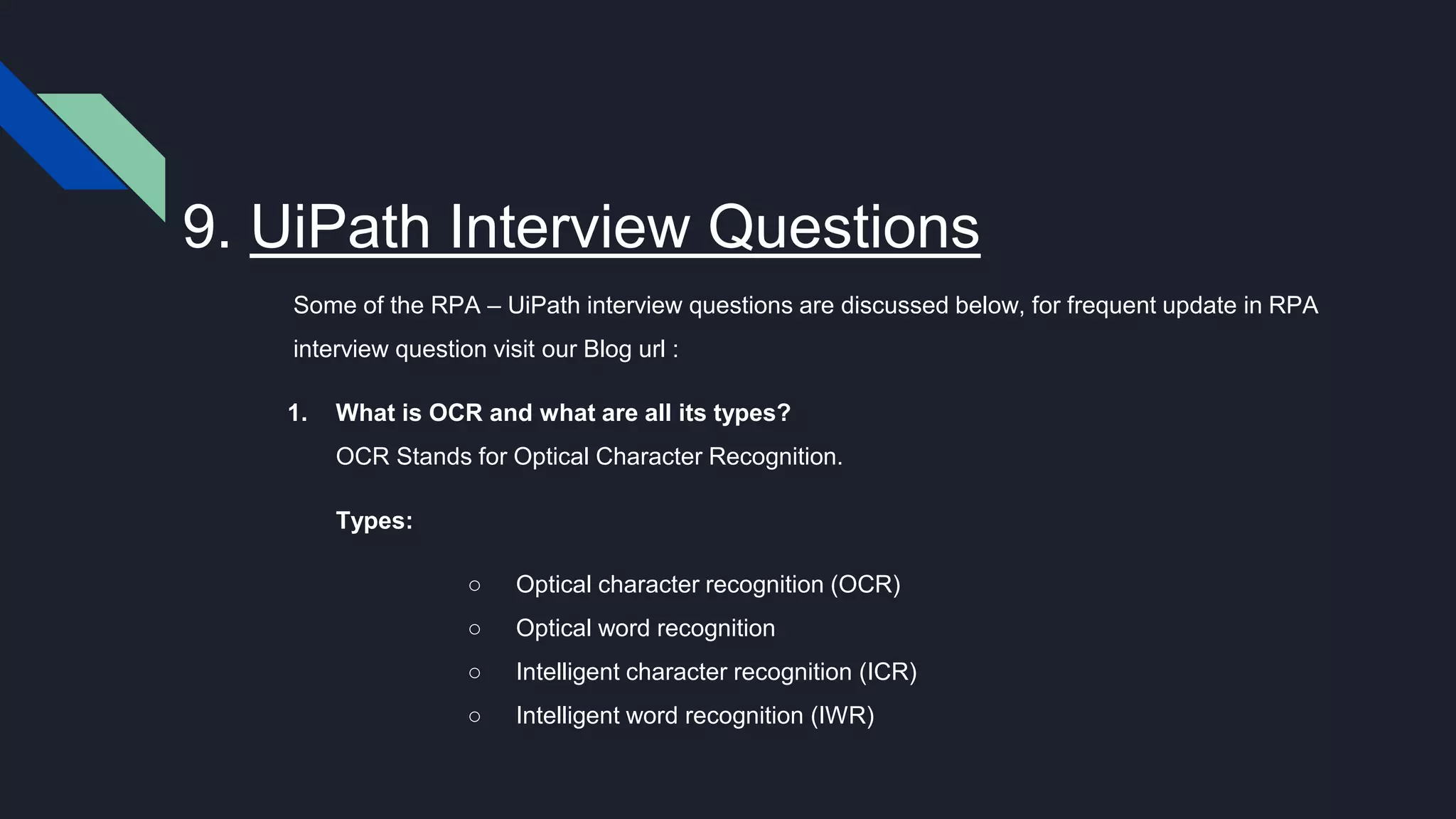 9. UiPath Interview Questions
Some of the RPA – UiPath interview questions are discussed below, for frequent update in RPA
interview question visit our Blog url :
1. What is OCR and what are all its types?
OCR Stands for Optical Character Recognition.
Types:
○ Optical character recognition (OCR)
○ Optical word recognition
○ Intelligent character recognition (ICR)
○ Intelligent word recognition (IWR)
 