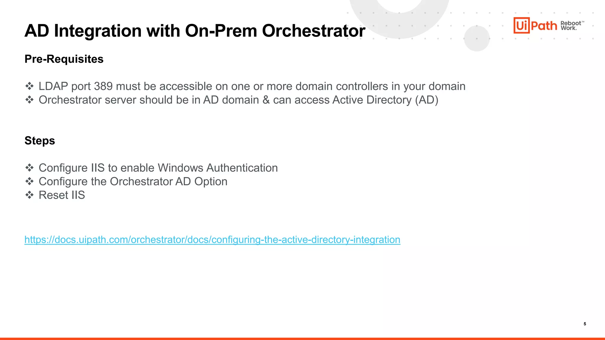 5
AD Integration with On-Prem Orchestrator
Pre-Requisites
 LDAP port 389 must be accessible on one or more domain controllers in your domain
 Orchestrator server should be in AD domain & can access Active Directory (AD)
Steps
 Configure IIS to enable Windows Authentication
 Configure the Orchestrator AD Option
 Reset IIS
https://docs.uipath.com/orchestrator/docs/configuring-the-active-directory-integration
 