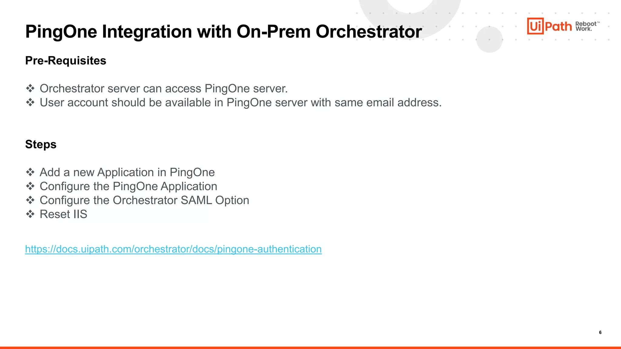6
PingOne Integration with On-Prem Orchestrator
Pre-Requisites
 Orchestrator server can access PingOne server.
 User account should be available in PingOne server with same email address.
Steps
 Add a new Application in PingOne
 Configure the PingOne Application
 Configure the Orchestrator SAML Option
 Reset IIS
https://docs.uipath.com/orchestrator/docs/pingone-authentication
 