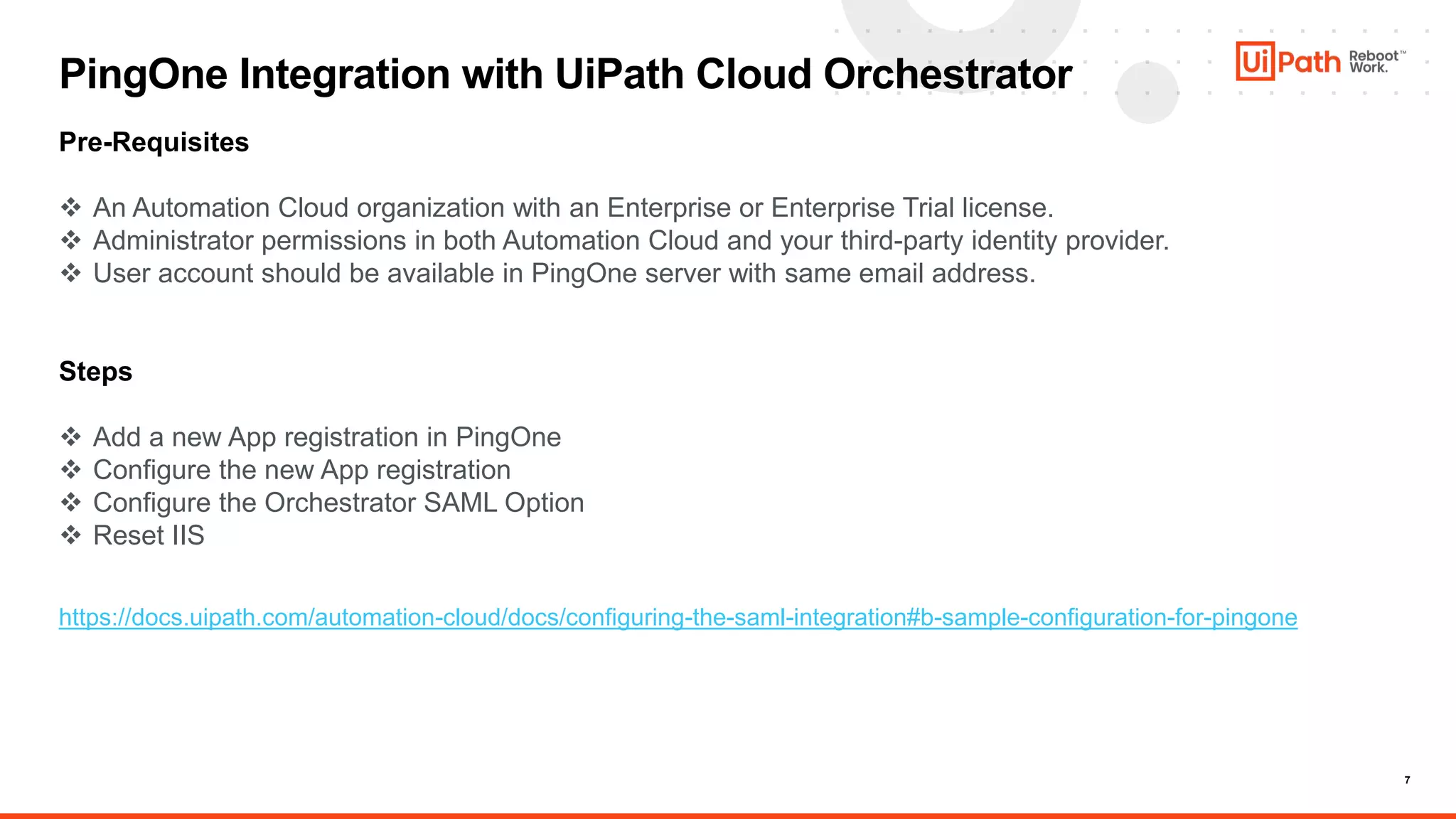 7
PingOne Integration with UiPath Cloud Orchestrator
Pre-Requisites
 An Automation Cloud organization with an Enterprise or Enterprise Trial license.
 Administrator permissions in both Automation Cloud and your third-party identity provider.
 User account should be available in PingOne server with same email address.
Steps
 Add a new App registration in PingOne
 Configure the new App registration
 Configure the Orchestrator SAML Option
 Reset IIS
https://docs.uipath.com/automation-cloud/docs/configuring-the-saml-integration#b-sample-configuration-for-pingone
 