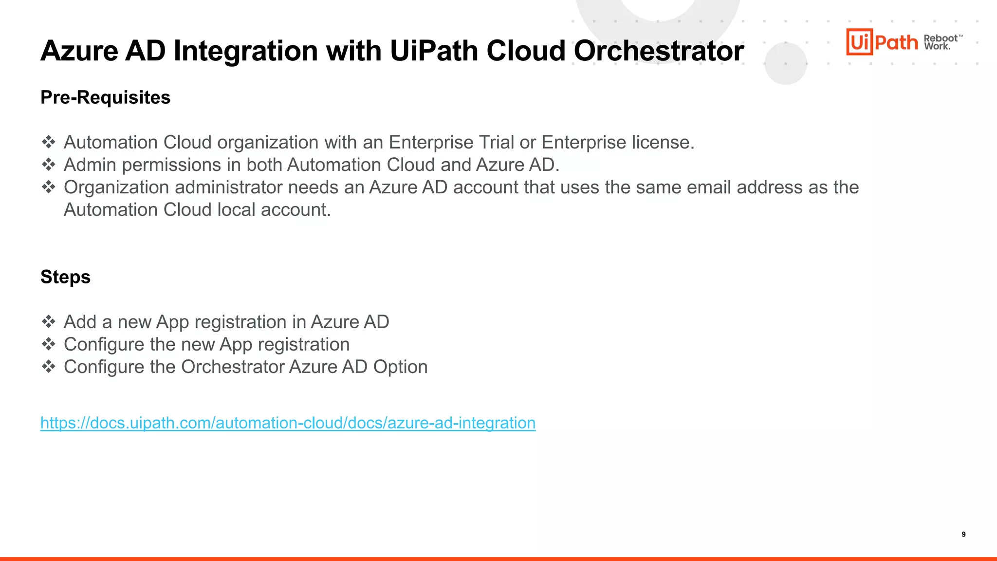 9
Azure AD Integration with UiPath Cloud Orchestrator
Pre-Requisites
 Automation Cloud organization with an Enterprise Trial or Enterprise license.
 Admin permissions in both Automation Cloud and Azure AD.
 Organization administrator needs an Azure AD account that uses the same email address as the
Automation Cloud local account.
Steps
 Add a new App registration in Azure AD
 Configure the new App registration
 Configure the Orchestrator Azure AD Option
https://docs.uipath.com/automation-cloud/docs/azure-ad-integration
 