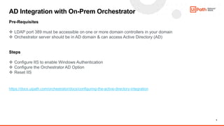 5
AD Integration with On-Prem Orchestrator
Pre-Requisites
 LDAP port 389 must be accessible on one or more domain controllers in your domain
 Orchestrator server should be in AD domain & can access Active Directory (AD)
Steps
 Configure IIS to enable Windows Authentication
 Configure the Orchestrator AD Option
 Reset IIS
https://docs.uipath.com/orchestrator/docs/configuring-the-active-directory-integration
 