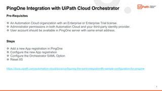 7
PingOne Integration with UiPath Cloud Orchestrator
Pre-Requisites
 An Automation Cloud organization with an Enterprise or Enterprise Trial license.
 Administrator permissions in both Automation Cloud and your third-party identity provider.
 User account should be available in PingOne server with same email address.
Steps
 Add a new App registration in PingOne
 Configure the new App registration
 Configure the Orchestrator SAML Option
 Reset IIS
https://docs.uipath.com/automation-cloud/docs/configuring-the-saml-integration#b-sample-configuration-for-pingone
 