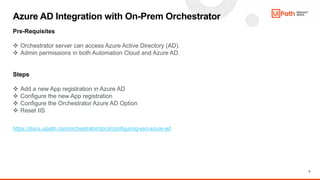 8
Azure AD Integration with On-Prem Orchestrator
Pre-Requisites
 Orchestrator server can access Azure Active Directory (AD).
 Admin permissions in both Automation Cloud and Azure AD.
Steps
 Add a new App registration in Azure AD
 Configure the new App registration
 Configure the Orchestrator Azure AD Option
 Reset IIS
https://docs.uipath.com/orchestrator/docs/configuring-sso-azure-ad
 