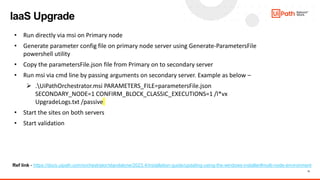 11
IaaS Upgrade
• Run directly via msi on Primary node
• Generate parameter config file on primary node server using Generate-ParametersFile
powershell utility
• Copy the parametersFile.json file from Primary on to secondary server
• Run msi via cmd line by passing arguments on secondary server. Example as below –
 .UiPathOrchestrator.msi PARAMETERS_FILE=parametersFile.json
SECONDARY_NODE=1 CONFIRM_BLOCK_CLASSIC_EXECUTIONS=1 /l*vx
UpgradeLogs.txt /passive
• Start the sites on both servers
• Start validation
Ref link - https://docs.uipath.com/orchestrator/standalone/2023.4/installation-guide/updating-using-the-windows-installer#multi-node-environment
 