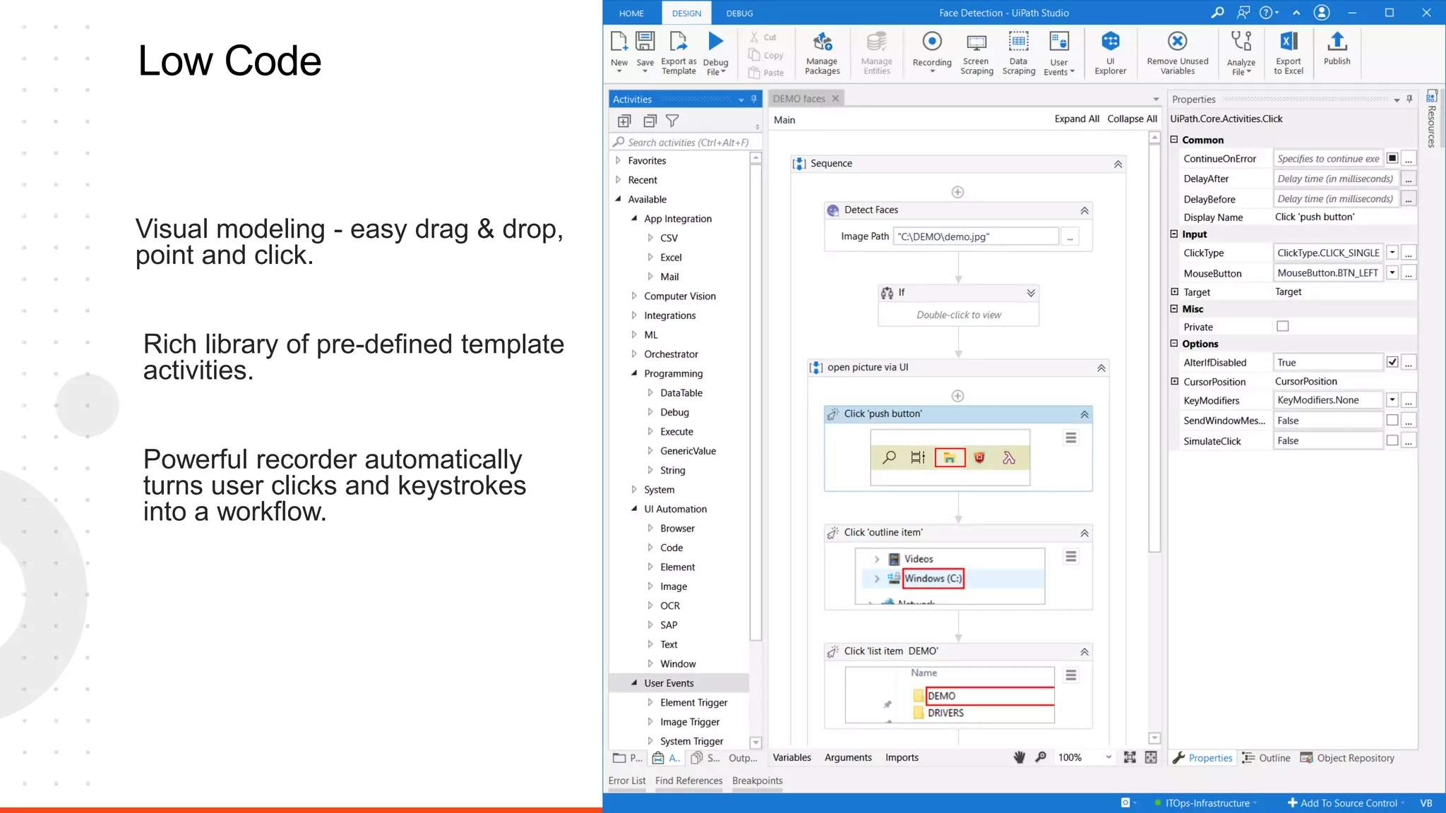 10
Low Code
Visual modeling - easy drag & drop,
point and click.
Powerful recorder automatically
turns user clicks and keystrokes
into a workflow.
Rich library of pre-defined template
activities.
 