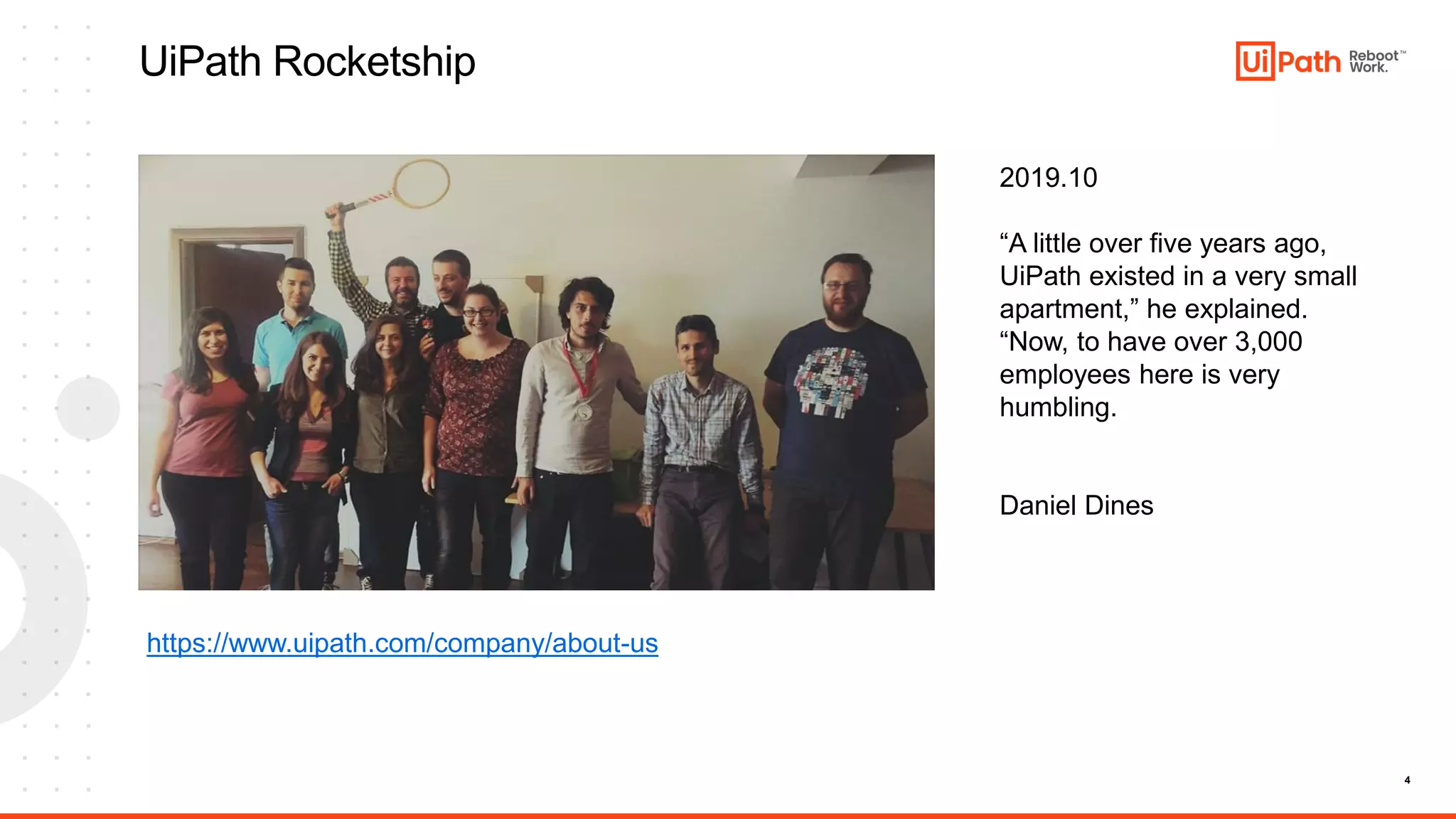 4
UiPath Rocketship
https://www.uipath.com/company/about-us
2019.10
“A little over five years ago,
UiPath existed in a very small
apartment,” he explained.
“Now, to have over 3,000
employees here is very
humbling.
Daniel Dines
 