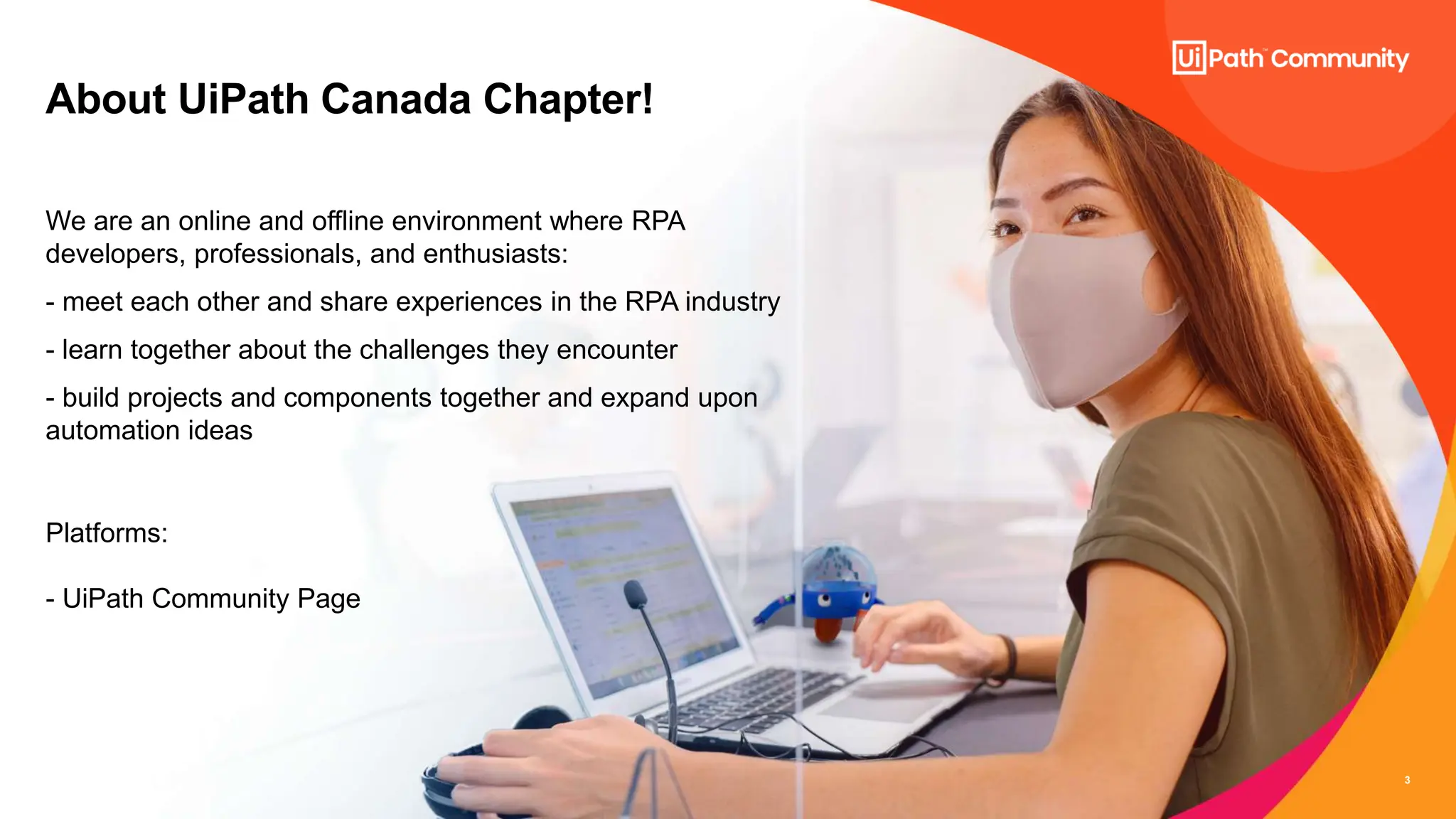 3
About UiPath Canada Chapter!
We are an online and offline environment where RPA
developers, professionals, and enthusiasts:
- meet each other and share experiences in the RPA industry
- learn together about the challenges they encounter
- build projects and components together and expand upon
automation ideas
Platforms:
- UiPath Community Page
 