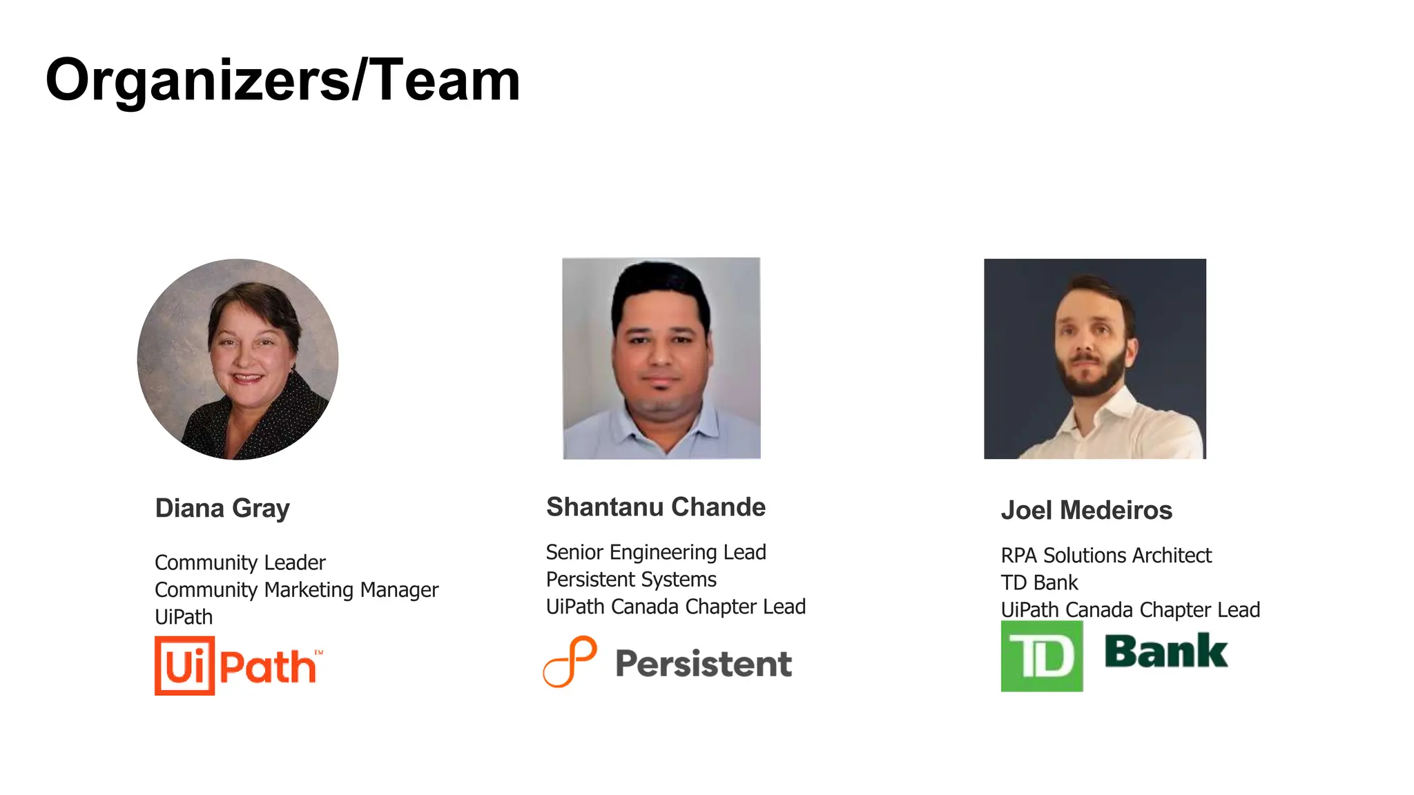 Senior Engineering Lead
Persistent Systems
UiPath Canada Chapter Lead
Shantanu Chande
Organizers/Team
Diana Gray
Community Leader
Community Marketing Manager
UiPath
RPA Solutions Architect
TD Bank
UiPath Canada Chapter Lead
Joel Medeiros
 