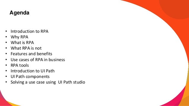 Agenda
• Introduction to RPA
• Why RPA
• What is RPA
• What RPA is not
• Features and benefits
• Use cases of RPA in business
• RPA tools
• Introduction to UI Path
• UI Path components
• Solving a use case using UI Path studio
 