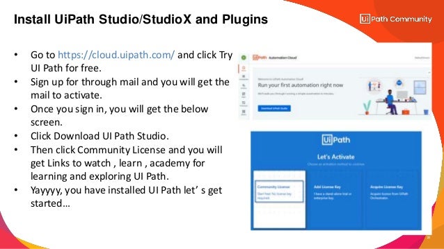 • Go to https://cloud.uipath.com/ and click Try
UI Path for free.
• Sign up for through mail and you will get the
mail to activate.
• Once you sign in, you will get the below
screen.
• Click Download UI Path Studio.
• Then click Community License and you will
get Links to watch , learn , academy for
learning and exploring UI Path.
• Yayyyy, you have installed UI Path let’ s get
started…
21
Install UiPath Studio/StudioX and Plugins
 