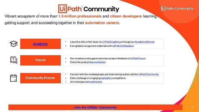 20
Vibrant ecosystem of more than 1.5 million professionals and citizen developers learning,
getting support, and succeeding together in their automation careers.
Academy
• Get crowdsourcedsupportand share productfeedbackon UiPathForum
• Check the product documentation
Forum
Community Events
Join the UiPath Community
• Connectwithlike-mindedpeople and share best practices withthe UiPathCommunity
• Solve challengesinengaging hackathoncompetitions
• Joinmeetups and conferences
• Learnthe skills of the future on UiPathAcademyorthroughourAcademicAlliance
• Earngloballyrecognized credentials with UiPathCertifications
 