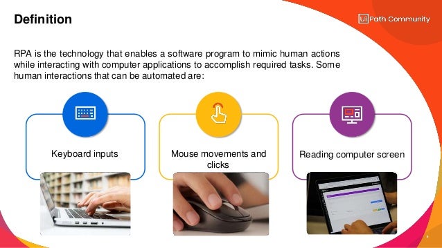 RPA is the technology that enables a software program to mimic human actions
while interacting with computer applications to accomplish required tasks. Some
human interactions that can be automated are:
Definition
Mouse movements and
clicks
Keyboard inputs Reading computer screen
6
 