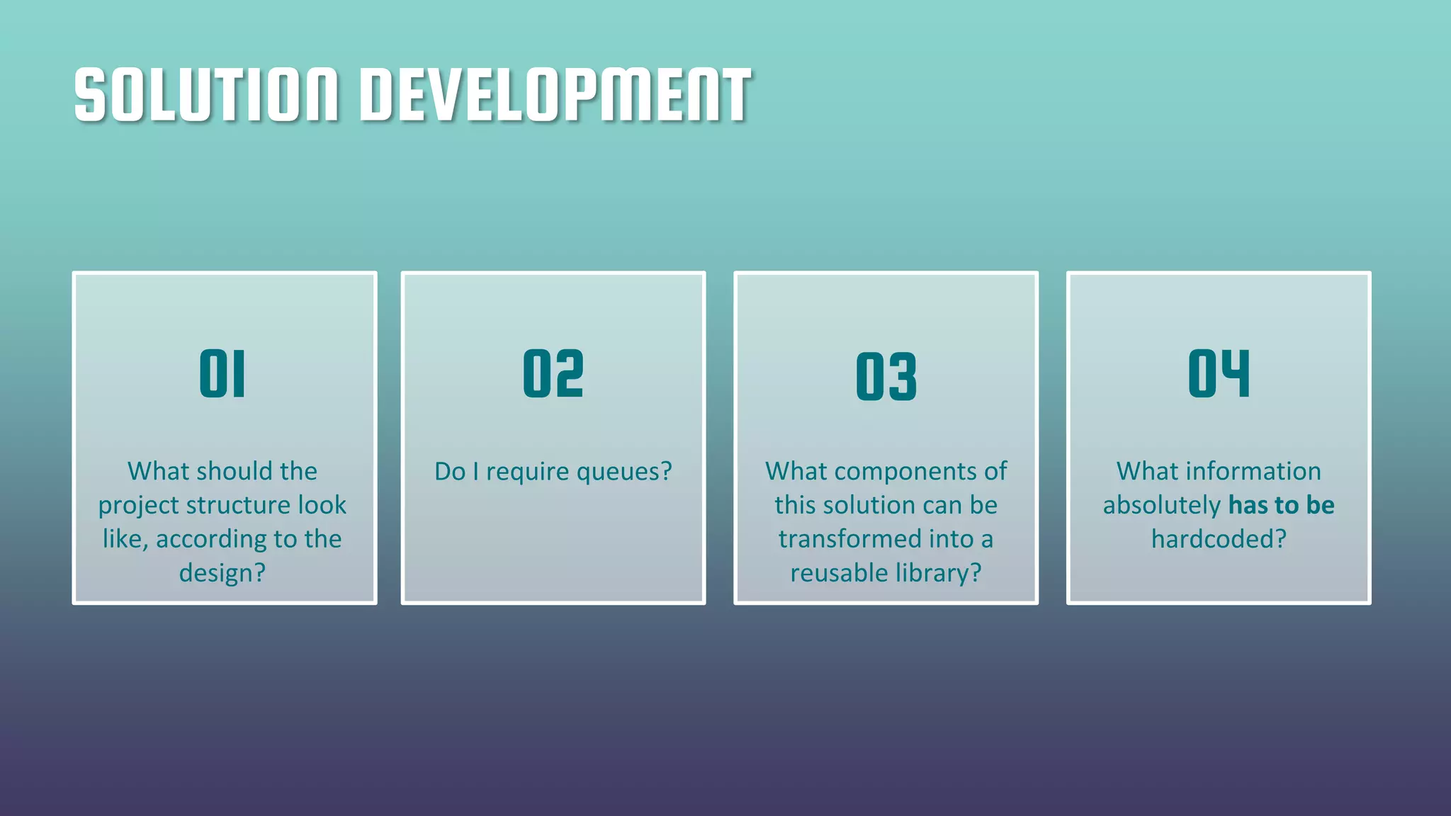 SOLUTION DEVELOPMENT
What should the
project structure look
like, according to the
design?
Do I require queues? What components of
this solution can be
transformed into a
reusable library?
What information
absolutely has to be
hardcoded?
01 02 03 04
 