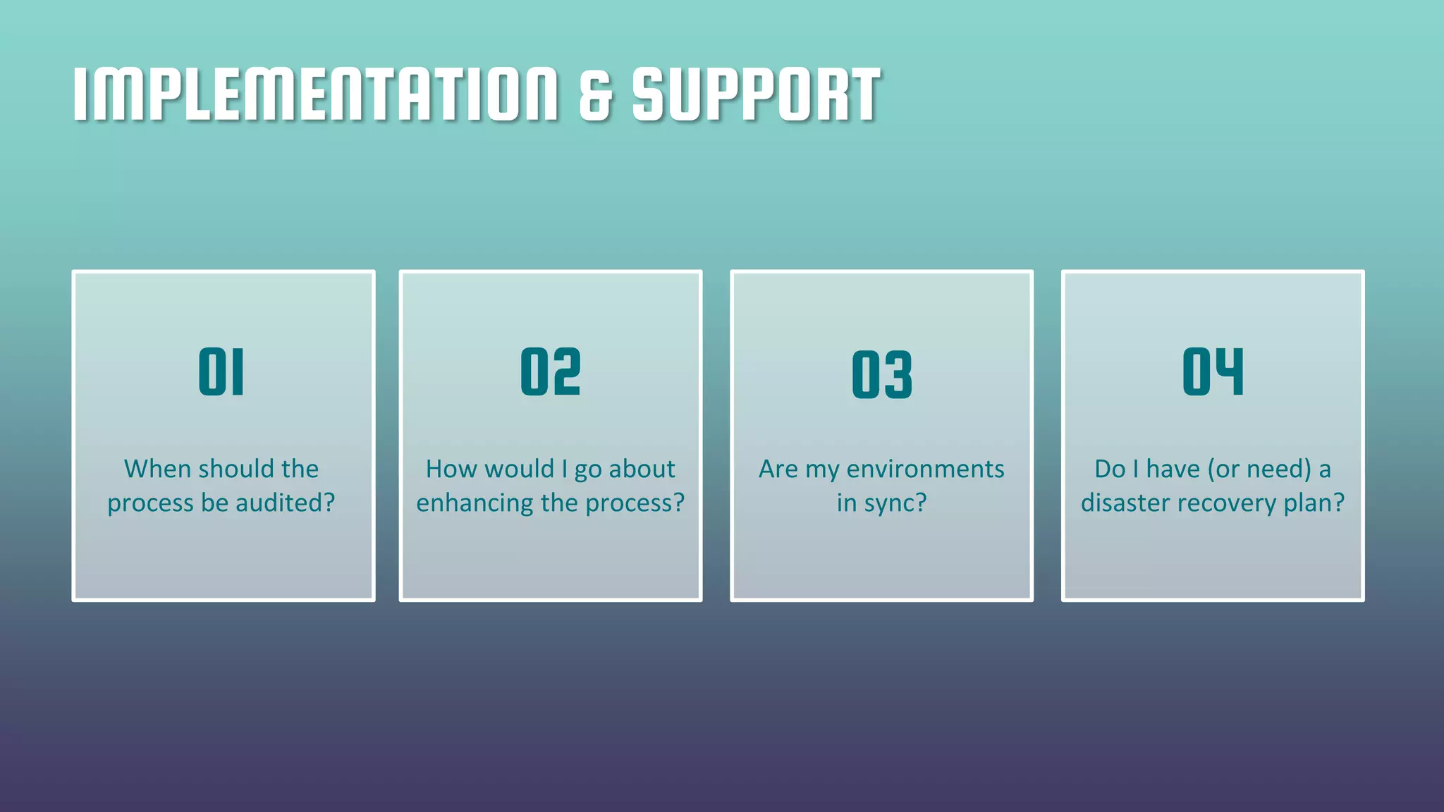 IMPLEMENTATION & SUPPORT
When should the
process be audited?
How would I go about
enhancing the process?
Are my environments
in sync?
Do I have (or need) a
disaster recovery plan?
01 02 03 04
 