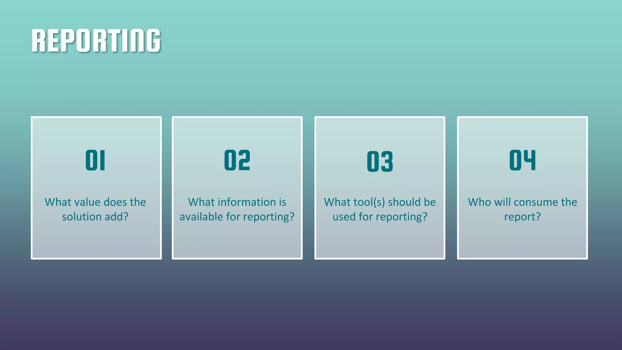 REPORTING
What value does the
solution add?
What information is
available for reporting?
What tool(s) should be
used for reporting?
Who will consume the
report?
01 02 03 04
 