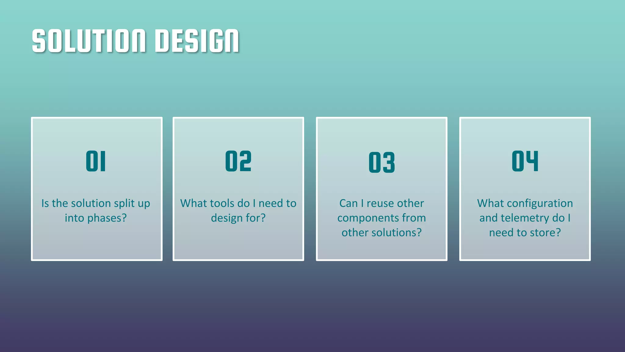 SOLUTION DESIGN
Is the solution split up
into phases?
What tools do I need to
design for?
Can I reuse other
components from
other solutions?
What configuration
and telemetry do I
need to store?
01 02 03 04
 