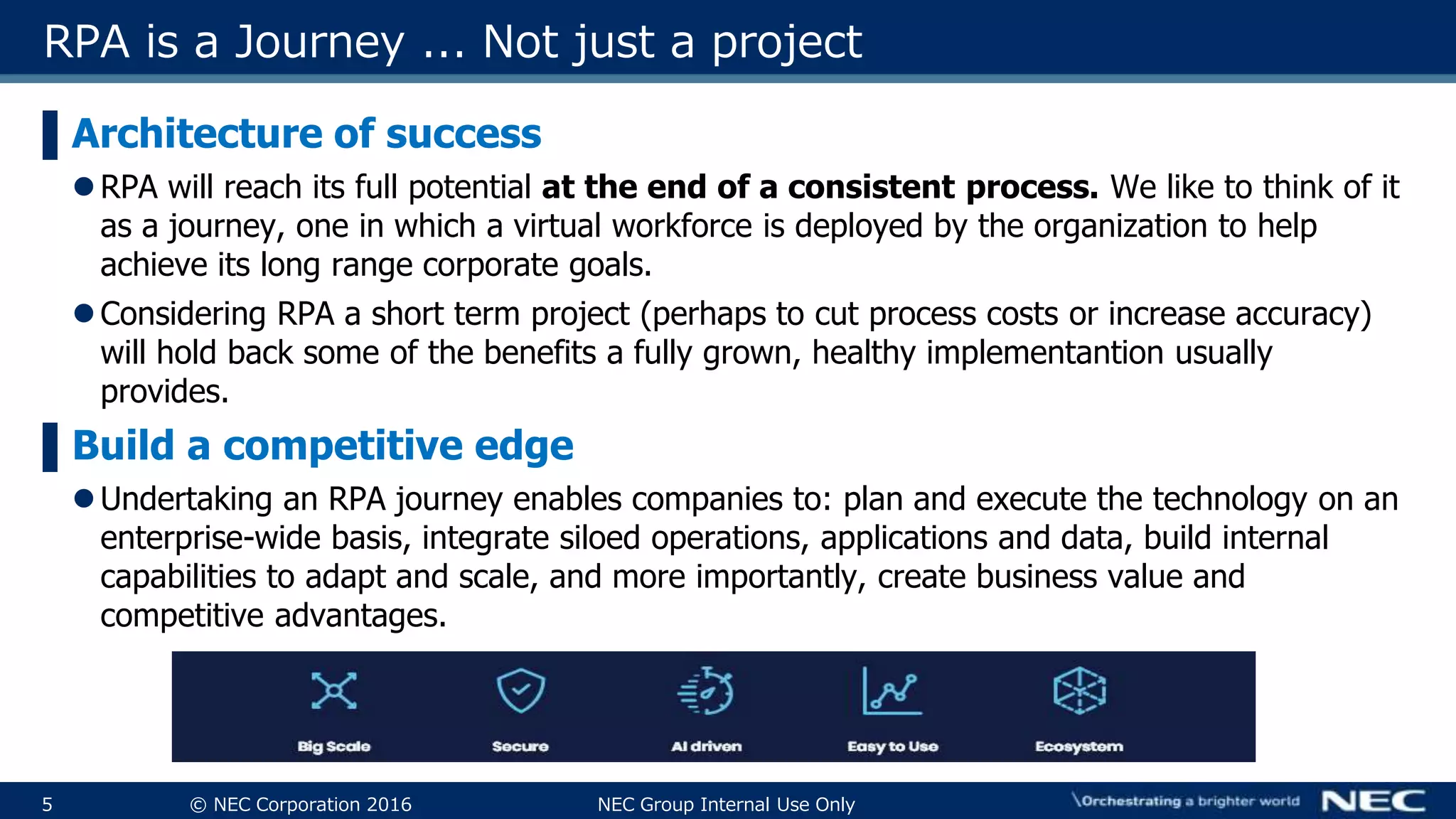 5 © NEC Corporation 2016 NEC Group Internal Use Only
RPA is a Journey ... Not just a project
▌Architecture of success
RPA will reach its full potential at the end of a consistent process. We like to think of it
as a journey, one in which a virtual workforce is deployed by the organization to help
achieve its long range corporate goals.
Considering RPA a short term project (perhaps to cut process costs or increase accuracy)
will hold back some of the benefits a fully grown, healthy implementantion usually
provides.
▌Build a competitive edge
Undertaking an RPA journey enables companies to: plan and execute the technology on an
enterprise-wide basis, integrate siloed operations, applications and data, build internal
capabilities to adapt and scale, and more importantly, create business value and
competitive advantages.
 