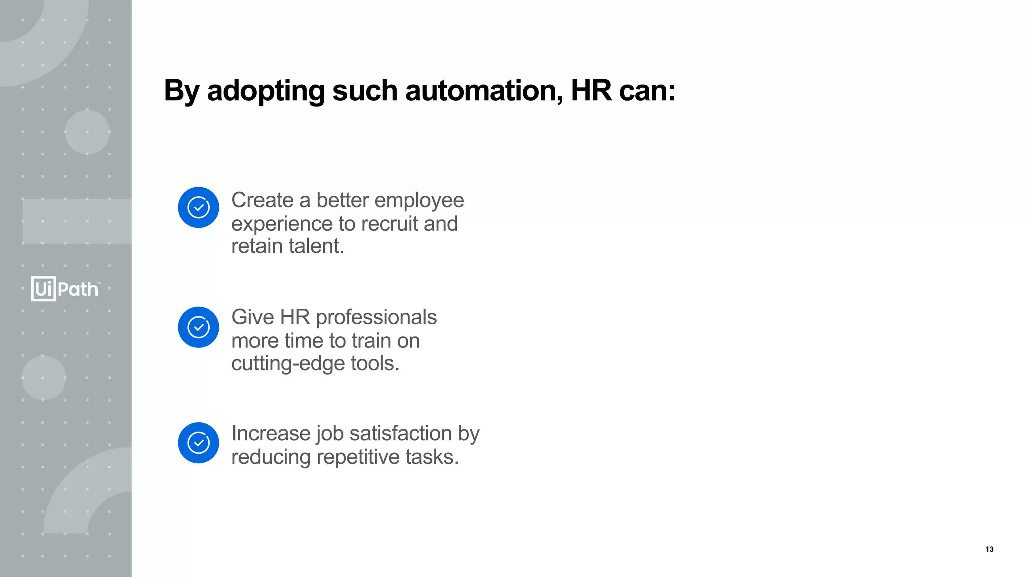 13
Create a better employee
experience to recruit and
retain talent.
Give HR professionals
more time to train on
cutting-edge tools.
Increase job satisfaction by
reducing repetitive tasks.
By adopting such automation, HR can:
 