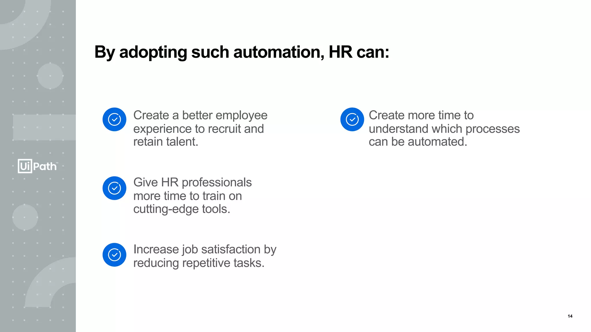 14
Create a better employee
experience to recruit and
retain talent.
Give HR professionals
more time to train on
cutting-edge tools.
Increase job satisfaction by
reducing repetitive tasks.
Create more time to
understand which processes
can be automated.
By adopting such automation, HR can:
 