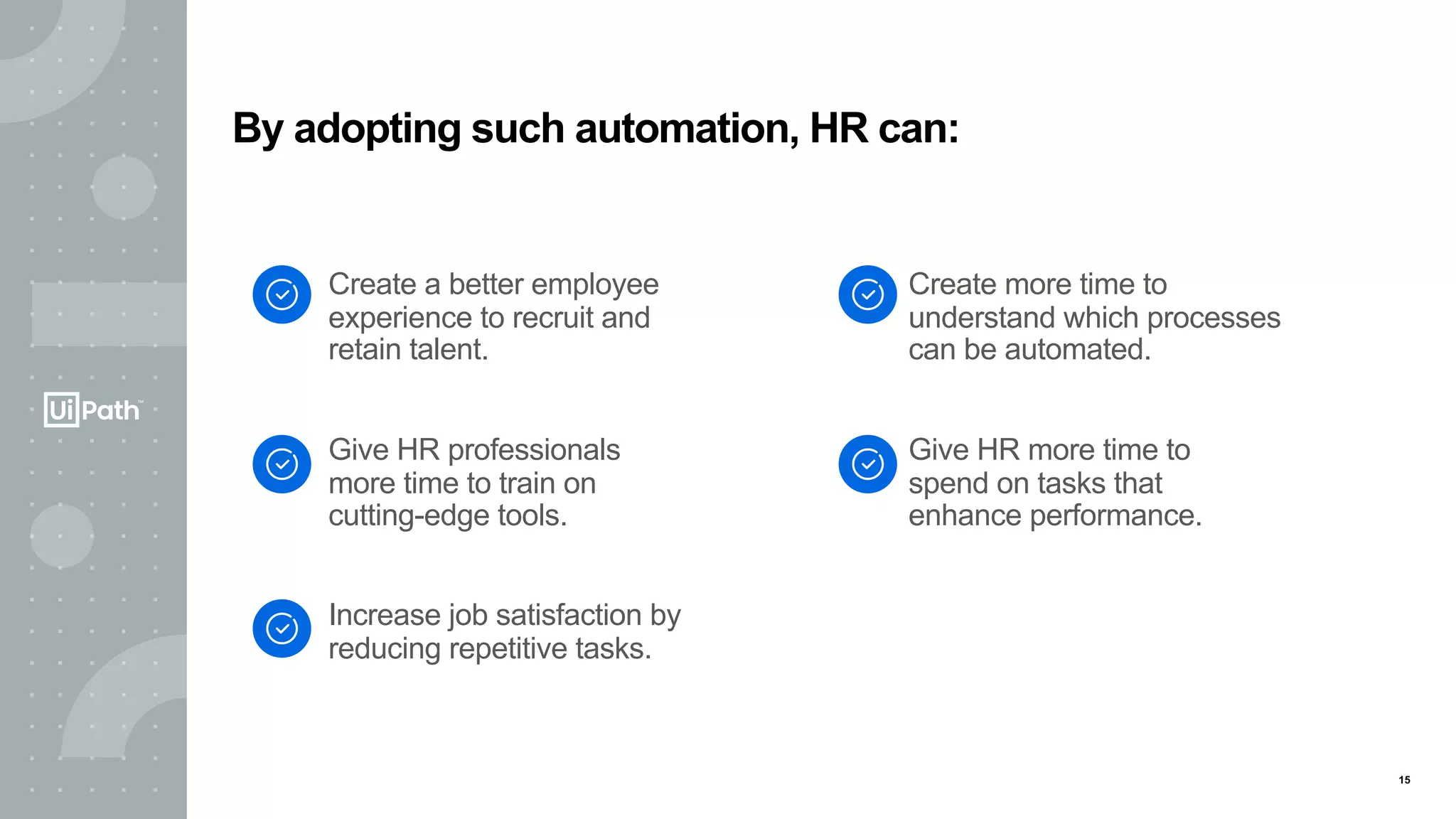 15
Create a better employee
experience to recruit and
retain talent.
Give HR professionals
more time to train on
cutting-edge tools.
Increase job satisfaction by
reducing repetitive tasks.
Create more time to
understand which processes
can be automated.
Give HR more time to
spend on tasks that
enhance performance.
By adopting such automation, HR can:
 