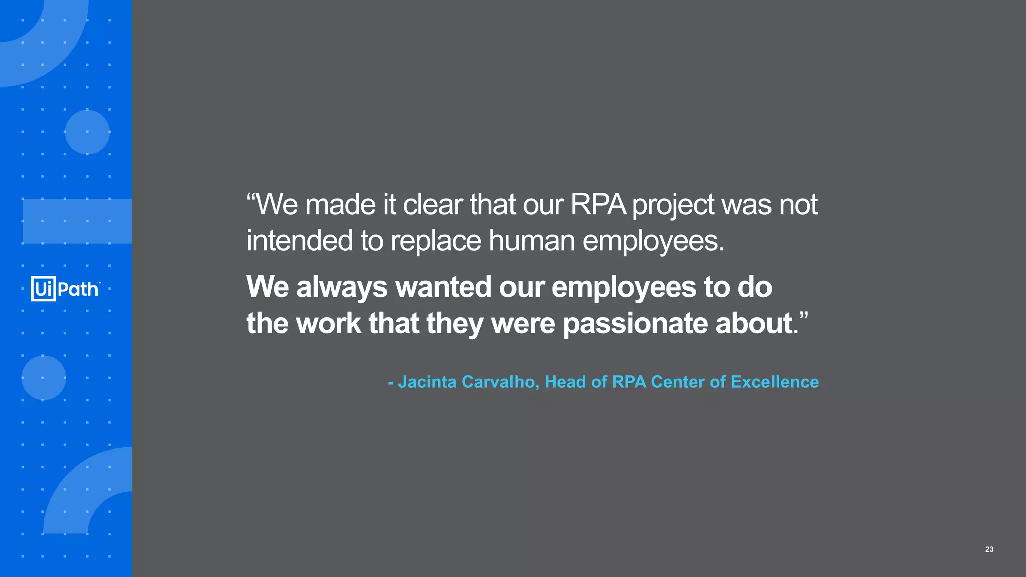 23
“We made it clear that our RPAproject was not
intended to replace human employees.
We always wanted our employees to do
the work that they were passionate about.”
- Jacinta Carvalho, Head of RPA Center of Excellence
 