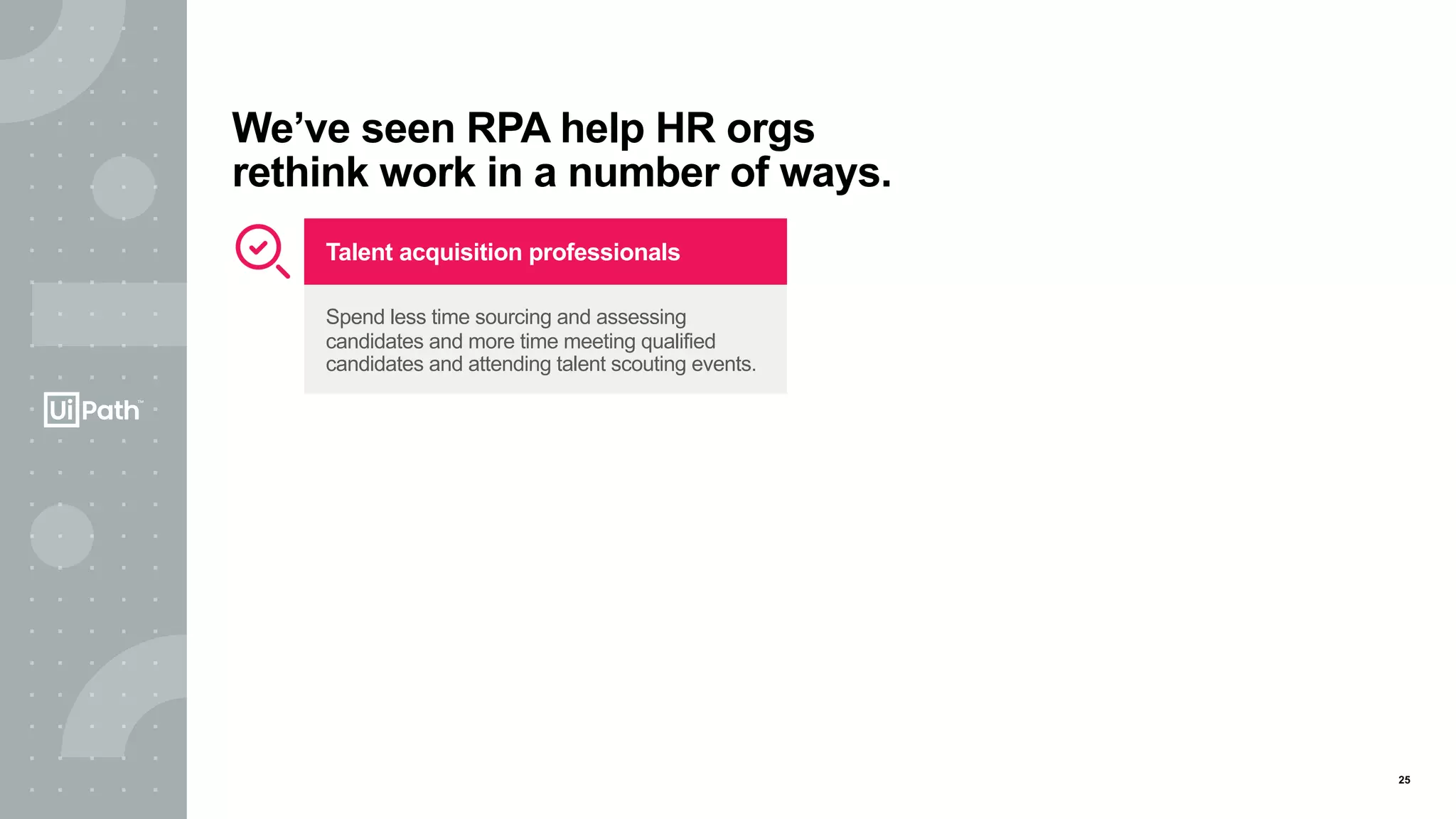 25
We’ve seen RPA help HR orgs
rethink work in a number of ways.
Talent acquisition professionals
Spend less time sourcing and assessing
candidates and more time meeting qualified
candidates and attending talent scouting events.
 