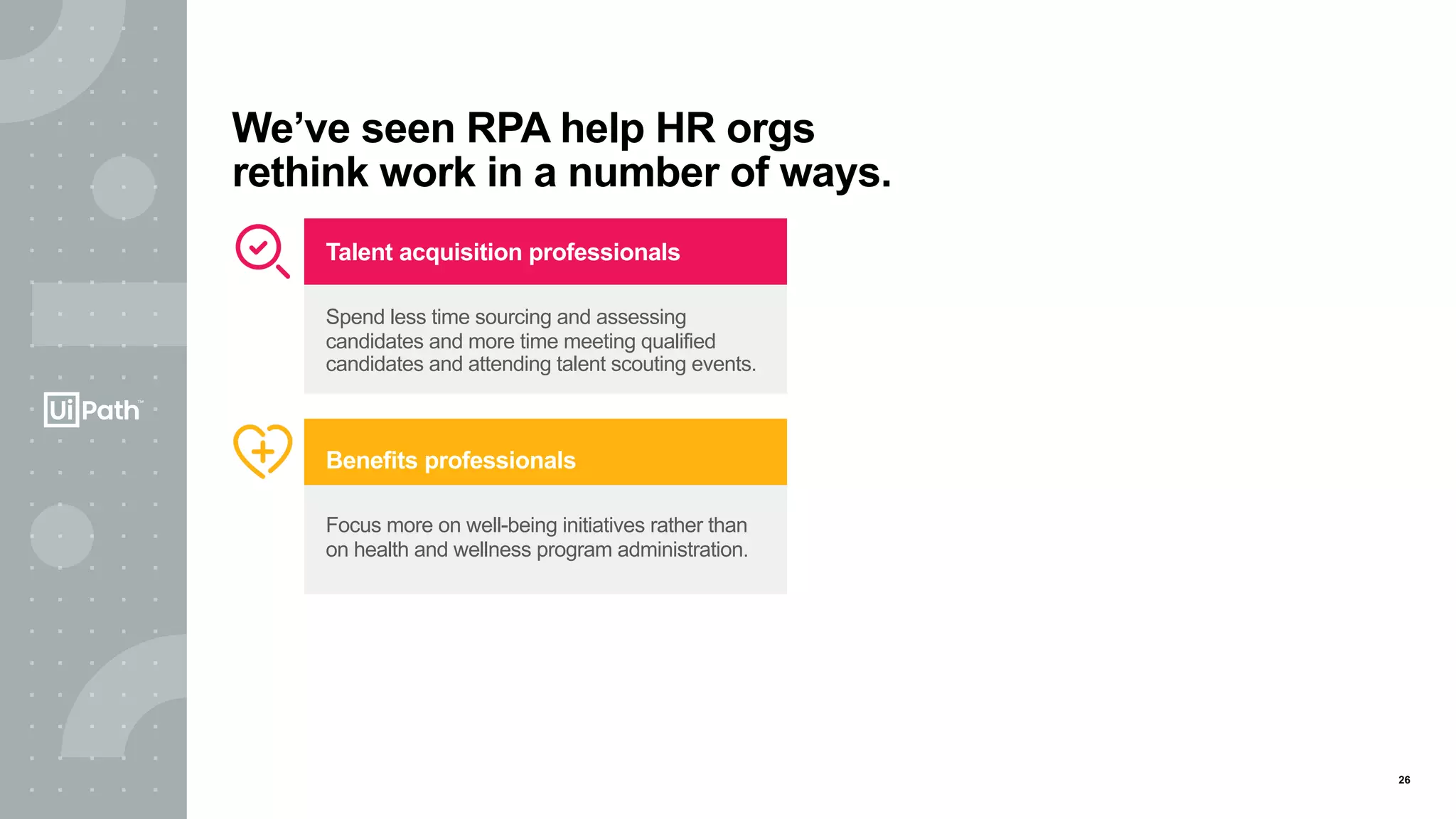 26
We’ve seen RPA help HR orgs
rethink work in a number of ways.
Benefits professionals
Focus more on well-being initiatives rather than
on health and wellness program administration.
Talent acquisition professionals
Spend less time sourcing and assessing
candidates and more time meeting qualified
candidates and attending talent scouting events.
 