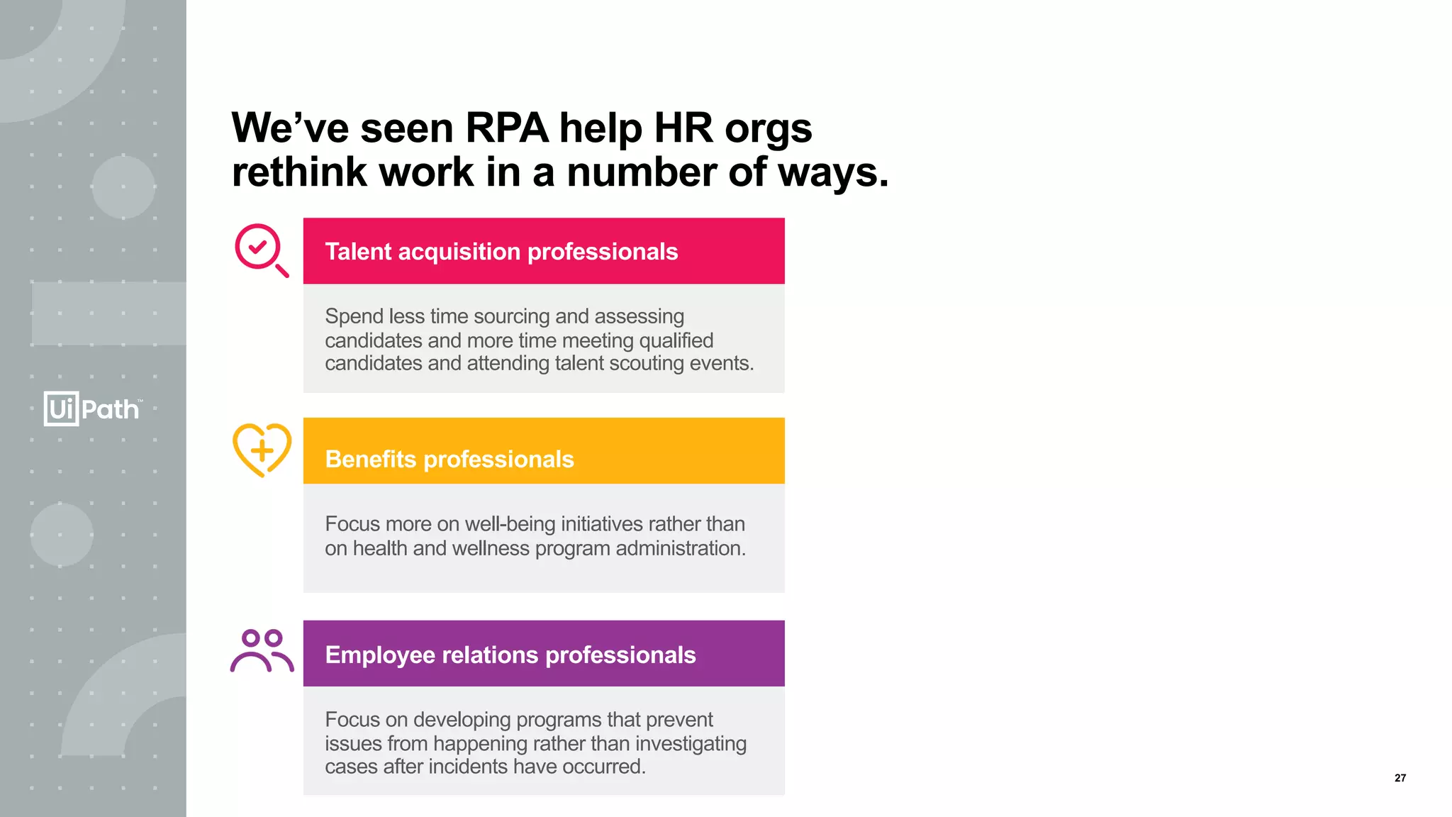 27
We’ve seen RPA help HR orgs
rethink work in a number of ways.
Benefits professionals
Focus more on well-being initiatives rather than
on health and wellness program administration.
Employee relations professionals
Focus on developing programs that prevent
issues from happening rather than investigating
cases after incidents have occurred.
Talent acquisition professionals
Spend less time sourcing and assessing
candidates and more time meeting qualified
candidates and attending talent scouting events.
 