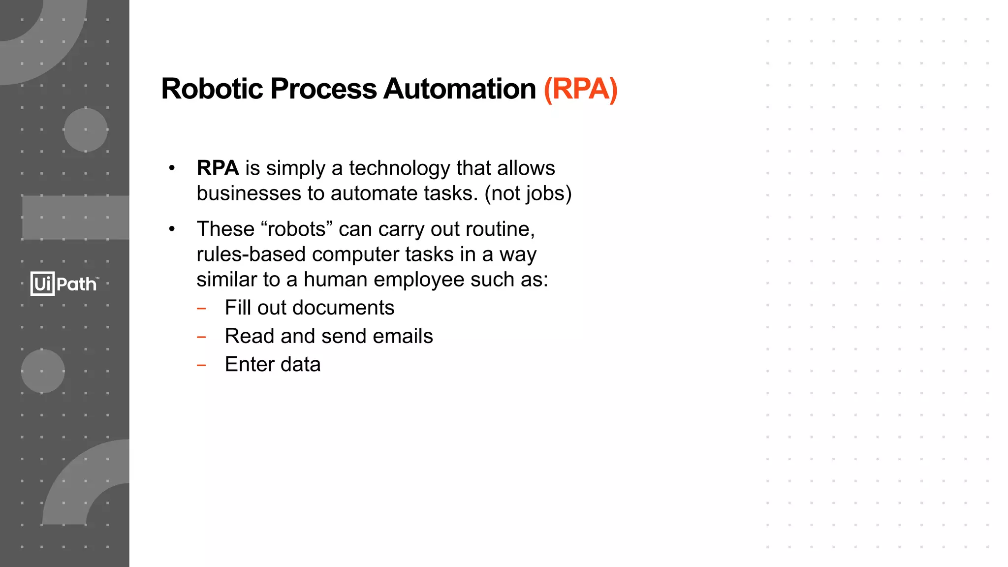 8
Robotic Process Automation (RPA)
• RPA is simply a technology that allows
businesses to automate tasks. (not jobs)
• These “robots” can carry out routine,
rules-based computer tasks in a way
similar to a human employee such as:
− Fill out documents
− Read and send emails
− Enter data
 