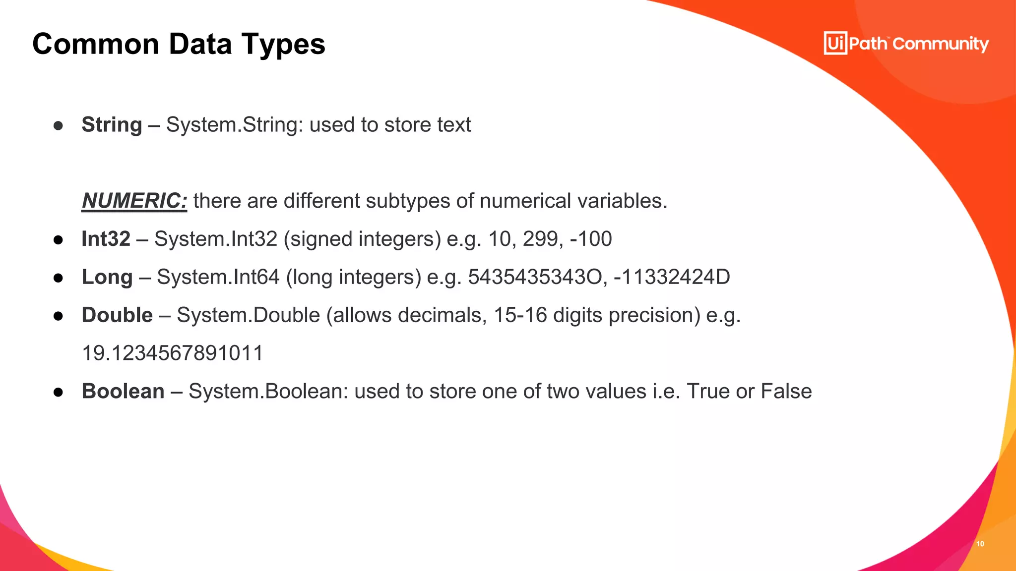 10
● String – System.String: used to store text
NUMERIC: there are different subtypes of numerical variables.
● Int32 – System.Int32 (signed integers) e.g. 10, 299, -100
● Long – System.Int64 (long integers) e.g. 5435435343O, -11332424D
● Double – System.Double (allows decimals, 15-16 digits precision) e.g.
19.1234567891011
● Boolean – System.Boolean: used to store one of two values i.e. True or False
Common Data Types
 