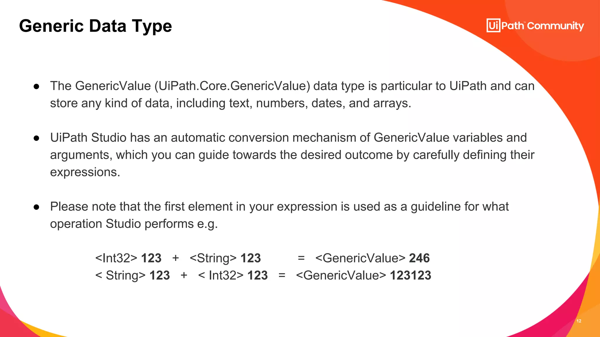 12
● The GenericValue (UiPath.Core.GenericValue) data type is particular to UiPath and can
store any kind of data, including text, numbers, dates, and arrays.
● UiPath Studio has an automatic conversion mechanism of GenericValue variables and
arguments, which you can guide towards the desired outcome by carefully defining their
expressions.
● Please note that the first element in your expression is used as a guideline for what
operation Studio performs e.g.
<Int32> 123 + <String> 123 = <GenericValue> 246
< String> 123 + < Int32> 123 = <GenericValue> 123123
Generic Data Type
 