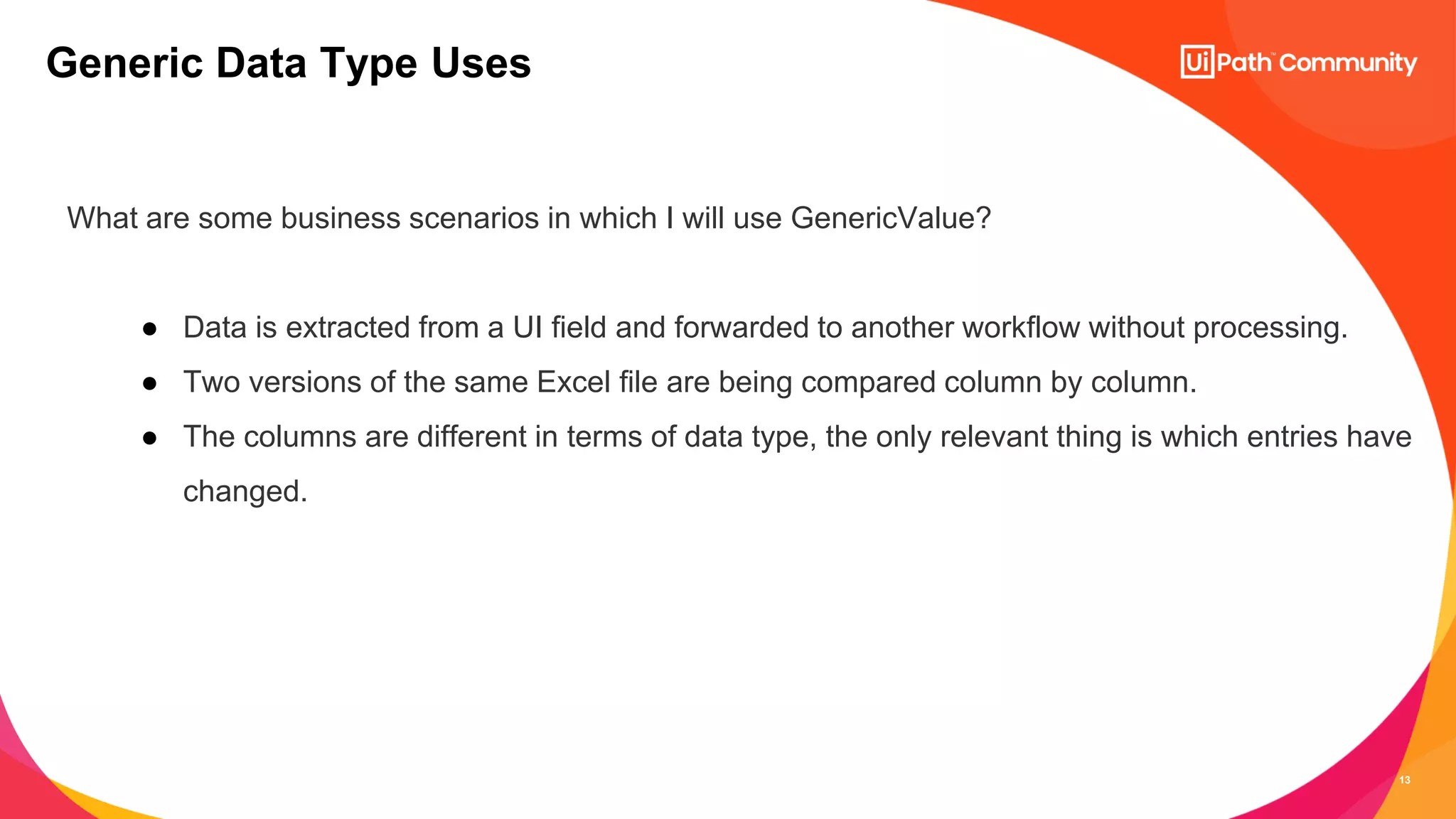 13
What are some business scenarios in which I will use GenericValue?
● Data is extracted from a UI field and forwarded to another workflow without processing.
● Two versions of the same Excel file are being compared column by column.
● The columns are different in terms of data type, the only relevant thing is which entries have
changed.
Generic Data Type Uses
 