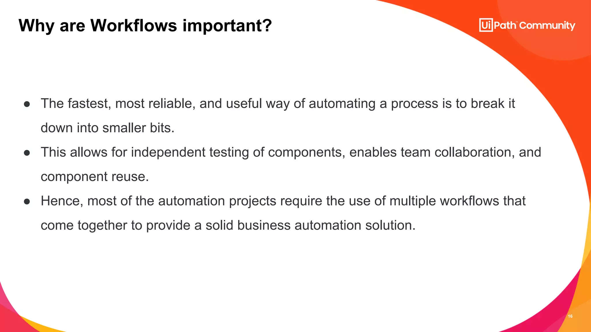16
● The fastest, most reliable, and useful way of automating a process is to break it
down into smaller bits.
● This allows for independent testing of components, enables team collaboration, and
component reuse.
● Hence, most of the automation projects require the use of multiple workflows that
come together to provide a solid business automation solution.
Why are Workflows important?
 