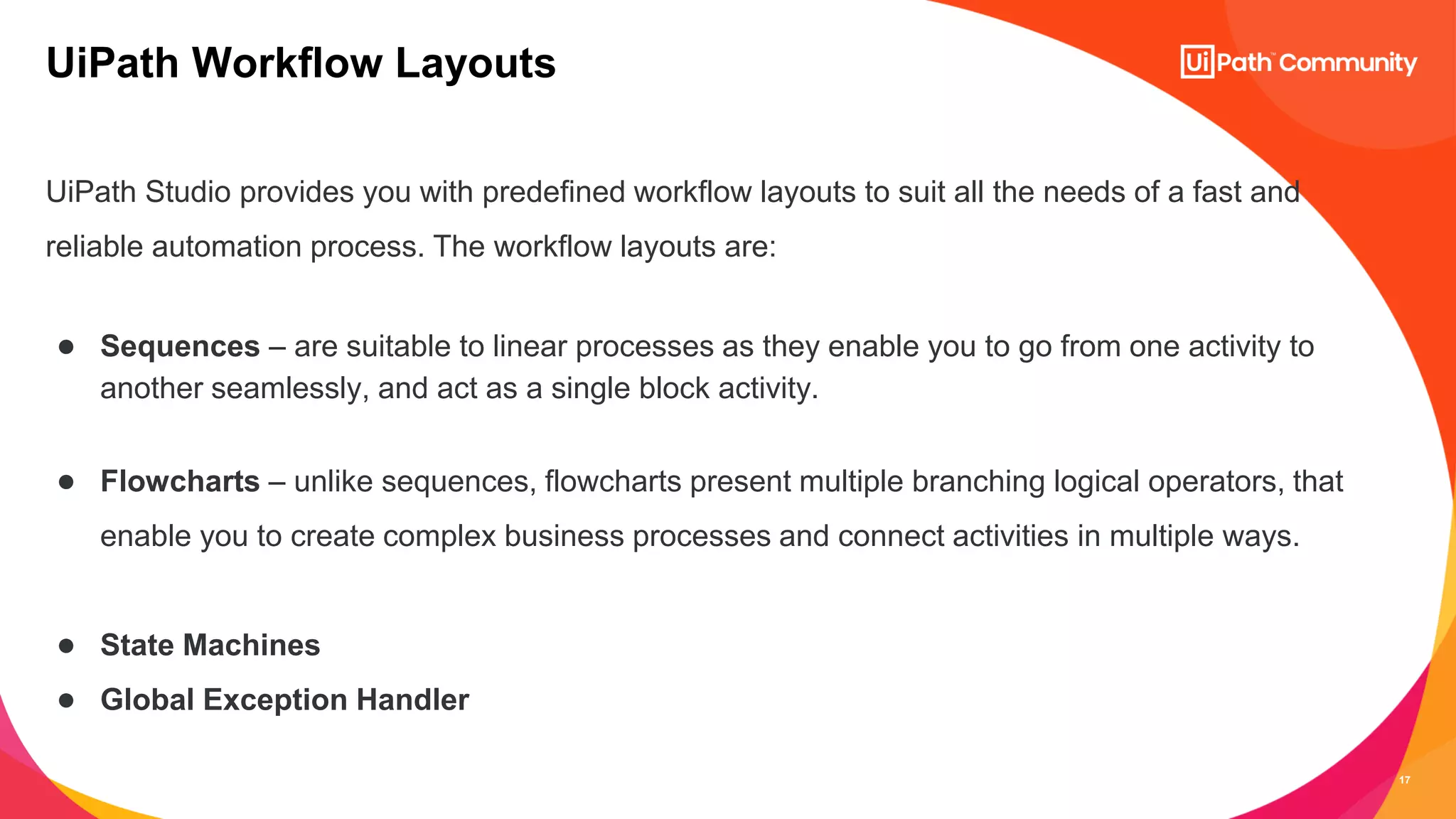 17
UiPath Studio provides you with predefined workflow layouts to suit all the needs of a fast and
reliable automation process. The workflow layouts are:
● Sequences – are suitable to linear processes as they enable you to go from one activity to
another seamlessly, and act as a single block activity.
● Flowcharts – unlike sequences, flowcharts present multiple branching logical operators, that
enable you to create complex business processes and connect activities in multiple ways.
● State Machines
● Global Exception Handler
UiPath Workflow Layouts
 