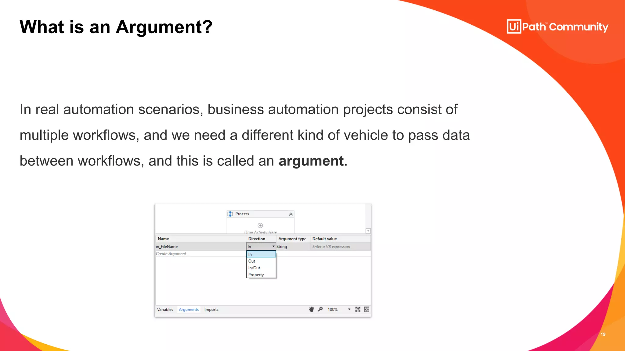 19
In real automation scenarios, business automation projects consist of
multiple workflows, and we need a different kind of vehicle to pass data
between workflows, and this is called an argument.
What is an Argument?
 