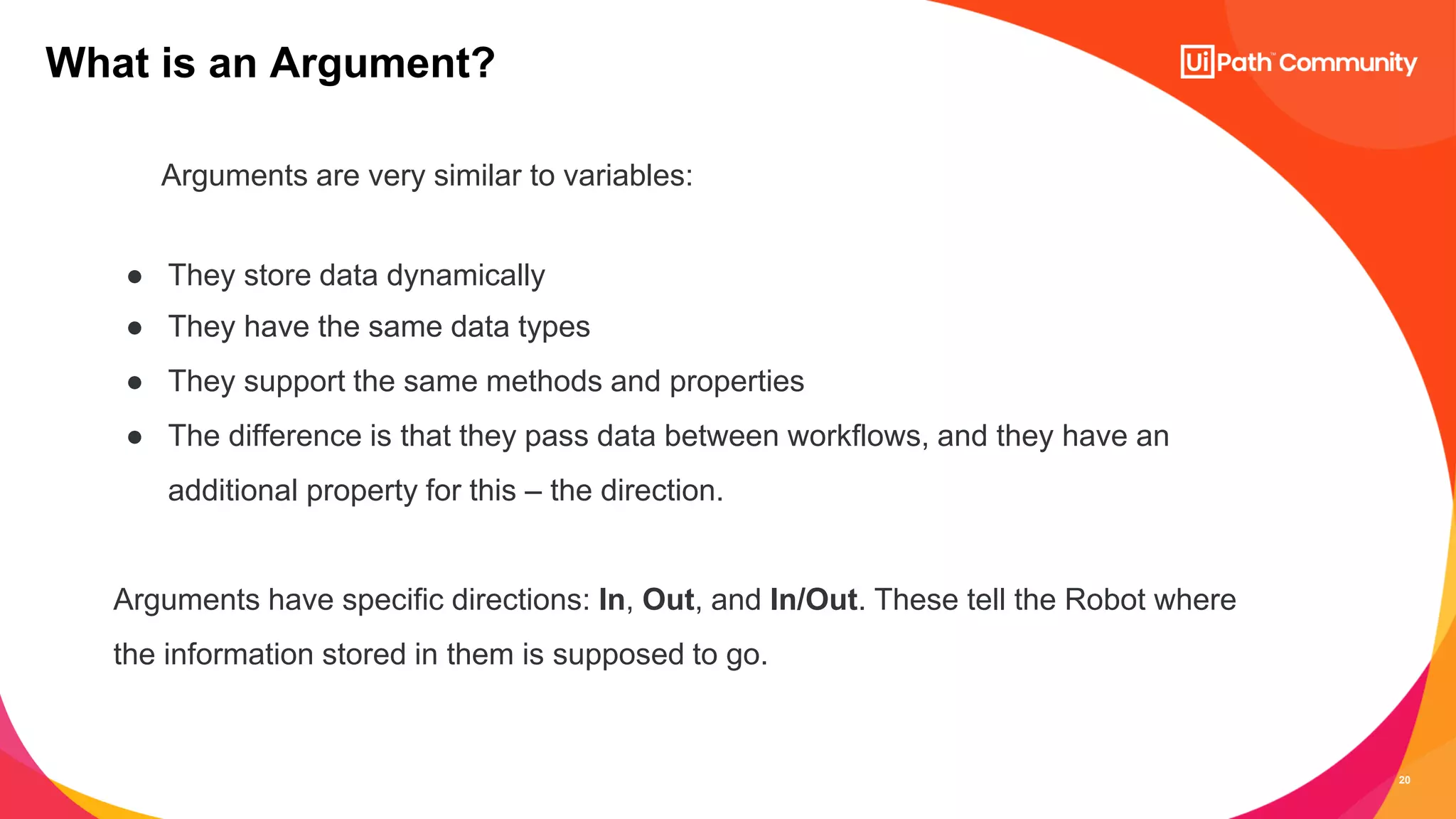 20
Arguments are very similar to variables:
● They store data dynamically
● They have the same data types
● They support the same methods and properties
● The difference is that they pass data between workflows, and they have an
additional property for this – the direction.
Arguments have specific directions: In, Out, and In/Out. These tell the Robot where
the information stored in them is supposed to go.
What is an Argument?
 