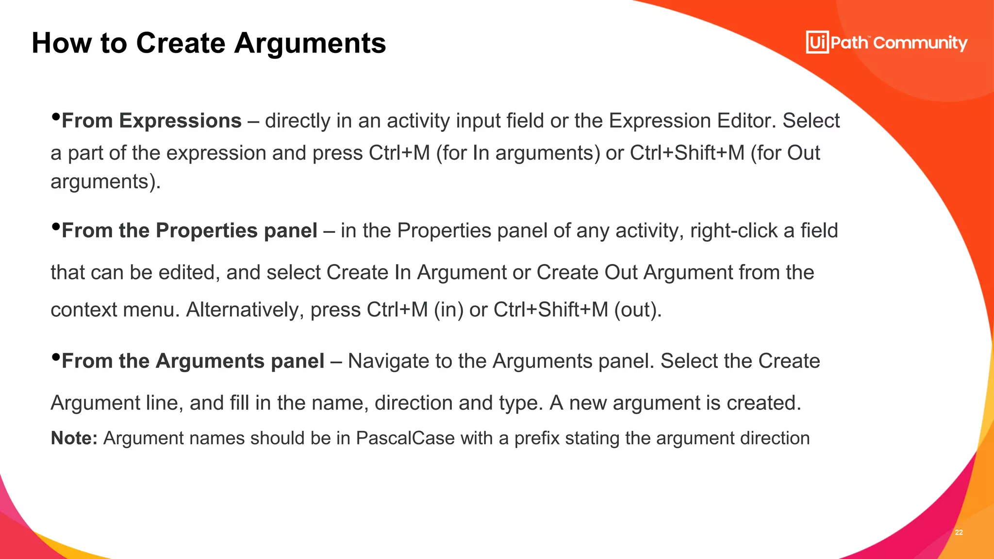 22
•From Expressions – directly in an activity input field or the Expression Editor. Select
a part of the expression and press Ctrl+M (for In arguments) or Ctrl+Shift+M (for Out
arguments).
•From the Properties panel – in the Properties panel of any activity, right-click a field
that can be edited, and select Create In Argument or Create Out Argument from the
context menu. Alternatively, press Ctrl+M (in) or Ctrl+Shift+M (out).
•From the Arguments panel – Navigate to the Arguments panel. Select the Create
Argument line, and fill in the name, direction and type. A new argument is created.
Note: Argument names should be in PascalCase with a prefix stating the argument direction
How to Create Arguments
 